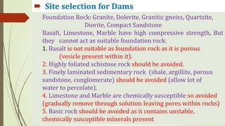  Site selection for Dams
 Site selection for Dams
Foundation Rock: Granite, Dolerite, Granitic gneiss, Quartzite,
Diorite, Compact Sandstone
Basalt, Limestone, Marble have high compressive strength, But
they cannot act as suitable foundation rock.
1. Basalt is not suitable as foundation rock as it is porous
(vesicle present within it).
2. Highly foliated schistose rock should be avoided.
3. Finely laminated sedimentary rock (shale, argillite, porous
sandstone, conglomerate) should be avoided (allow lot of
water to percolate).
4. Limestone and Marble are chemically susceptible so avoided
(gradually remove through solution leaving pores within rocks)
5. Basic rock should be avoided as it contains unstable,
chemically susceptible minerals present
 