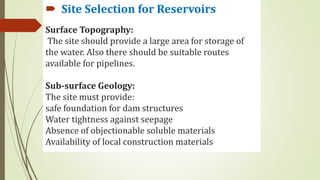 Surface Topography:
The site should provide a large area for storage of
the water. Also there should be suitable routes
available for pipelines.
Sub-surface Geology:
The site must provide:
safe foundation for dam structures
Water tightness against seepage
Absence of objectionable soluble materials
Availability of local construction materials
 Site Selection for Reservoirs
 