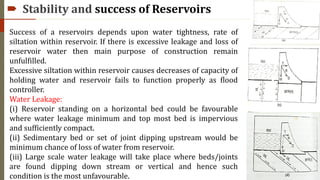  Stability and success of Reservoirs
Success of a reservoirs depends upon water tightness, rate of
siltation within reservoir. If there is excessive leakage and loss of
reservoir water then main purpose of construction remain
unfulfilled.
Excessive siltation within reservoir causes decreases of capacity of
holding water and reservoir fails to function properly as flood
controller.
Water Leakage:
(i) Reservoir standing on a horizontal bed could be favourable
where water leakage minimum and top most bed is impervious
and sufficiently compact.
(ii) Sedimentary bed or set of joint dipping upstream would be
minimum chance of loss of water from reservoir.
(iii) Large scale water leakage will take place where beds/joints
are found dipping down stream or vertical and hence such
condition is the most unfavourable.
 