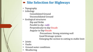 • Topography
• Lithology
Consolidated Ground
Unconsolidated Ground
• Geological structures
Dip and Strike
Parallel to dip –safe
Perpendicular to dip-Unsafe
Angular to Dip-Unsafe
Precautions: Strong retaining wall
Good Drainage system
Enlarging the section to cutting to stable limit
• Joints
• Faults
• Ground water conditions
• Weathering
 Site Selection for Highways
 