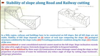  Stability of slope along Road and Railway cutting
In a Hilly region, railways and buildings have to be constructed on hill slopes. But all hill slope are not
stable. Stability of Hill slope depends on (i) nature of rock type composing the slope; (ii) geological
structures exhibited by the slope rocks; (iii) Prevailing groundwater condition along the slope; (iv) climate
of the area.
(a)Unconsolidated or semi consolidated material cannot stand on the hill slope. Slope inclination exceeds
the value of its angle of repose. Extremely dangerous and liable to frequent landslide.
(b) Slope can be stabilized by three ways: (i) Construction of some drainage cannel along the slope so that
proportion of percolation of water be minimized; (ii) reduce angle of slope by cutting slope backward ;
(iii) proper plantation.
 
