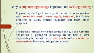 Why is Engineering Geology important for civil engineering ?
Engineering Geology knowledge is necessary in connection
with excavation works, water supply, irrigation, foundation
problems of dams, bridges, buildings and many other
purposes.
The lessons learned from Engineering Geology deals with the
application of geological knowledge in the field of civil
engineering for execution of safe, stable and cost-effective
constructions like dams, bridges and tunnels.
 