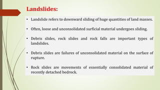Landslides:
• Landslide refers to downward sliding of huge quantities of land masses.
• Often, loose and unconsolidated surficial material undergoes sliding.
• Debris slides, rock slides and rock falls are important types of
landslides.
• Debris slides are failures of unconsolidated material on the surface of
rupture.
• Rock slides are movements of essentially consolidated material of
recently detached bedrock.
 