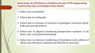 Brief study of CASE History of Failure of some CIVIL Engineering
Construction due to Geological draw Backs:
1. Failure due to landslide.
2. Failure due to earthquake.
3. Failure due to increases of fractures in geological structures (fault,
folds and unconformities).
4. Failure due to physical weathering (temperature variation, or by
heavy rain, or by physical breaking).
5. Failure due to chemical weathering of foundation rocks (effects of
Alkali-silica Reactions, Sulphate and chloride on concrete).
 
