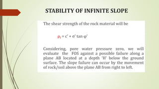 STABILITY OF INFINITE SLOPE
The shear strength of the rock material will be
ρf = c’ + σ’ tan φ’
Considering, pore water pressure zero, we will
evaluate the FOS against a possible failure along a
plane AB located at a depth ‘H’ below the ground
surface. The slope failure can occur by the movement
of rock/soil above the plane AB from right to left.
 