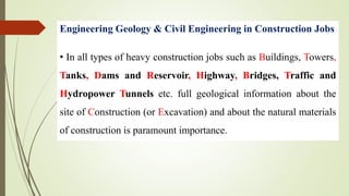 Engineering Geology & Civil Engineering in Construction Jobs
• In all types of heavy construction jobs such as Buildings, Towers,
Tanks, Dams and Reservoir, Highway, Bridges, Traffic and
Hydropower Tunnels etc. full geological information about the
site of Construction (or Excavation) and about the natural materials
of construction is paramount importance.
 