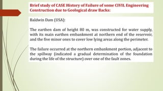 Brief study of CASE History of Failure of some CIVIL Engineering
Construction due to Geological draw Backs:
Baldwin Dam (USA):
The earthen dam of height 80 m, was constructed for water supply,
with its main earthen embankment at northern end of the reservoir,
and the five minor ones to cover low lying areas along the perimeter.
The failure occurred at the northern embankment portion, adjacent to
the spillway (indicated a gradual determination of the foundation
during the life of the structure) over one of the fault zones.
 