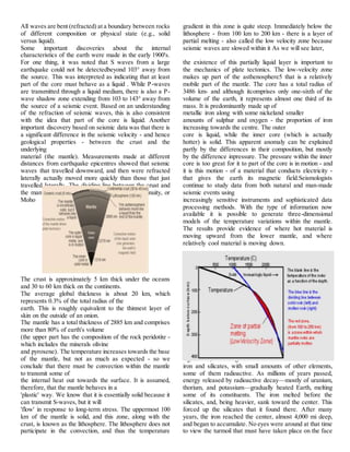 All waves are bent (refracted) at a boundary between rocks
of different composition or physical state (e.g., solid
versus liquid).
Some important discoveries about the internal
characteristics of the earth were made in the early 1900's.
For one thing, it was noted that S waves from a large
earthquake could not be detectedbeyond 103° away from
the source. This was interpreted as indicating that at least
part of the core must behave as a liquid . While P-waves
are transmitted through a liquid medium, there is also a P-
wave shadow zone extending from 103 to 143° away from
the source of a seismic event. Based on an understanding
of the refraction of seismic waves, this is also consistent
with the idea that part of the core is liquid. Another
important discovery based on seismic data was that there is
a significant difference in the seismic velocity - and hence
geological properties - between the crust and the
underlying
material (the mantle). Measurements made at different
distances from earthquake epicentres showed that seismic
waves that travelled downward, and then were refracted
laterally actually moved more quickly than those that just
travelled laterally. The dividing line between the crust and
the mantle is known as the Mohoroviçic Discontinuity, or
Moho
The crust is approximately 5 km thick under the oceans
and 30 to 60 km thick on the continents.
The average global thickness is about 20 km, which
represents 0.3% of the total radius of the
earth. This is roughly equivalent to the thinnest layer of
skin on the outside of an onion.
The mantle has a total thickness of 2885 km and comprises
more than 80% of earth's volume
(the upper part has the composition of the rock peridotite -
which includes the minerals olivine
and pyroxene). The temperature increases towards the base
of the mantle, but not as much as expected - so we
conclude that there must be convection within the mantle
to transmit some of
the internal heat out towards the surface. It is assumed,
therefore, that the mantle behaves in a
'plastic' way. We know that it is essentially solid because it
can transmit S-waves, but it will
'flow' in response to long-term stress. The uppermost 100
km of the mantle is solid, and this zone, along with the
crust, is known as the lithosphere. The lithosphere does not
participate in the convection, and thus the temperature
gradient in this zone is quite steep. Immediately below the
lithosphere - from 100 km to 200 km - there is a layer of
partial melting - also called the low velocity zone because
seismic waves are slowed within it As we will see later,
the existence of this partially liquid layer is important to
the mechanics of plate tectonics. The low-velocity zone
makes up part of the asthenosphere5 that is a relatively
mobile part of the mantle. The core has a total radius of
3486 km- and although itcomprises only one-sixth of the
volume of the earth, it represents almost one third of its
mass. It is predominantly made up of
metallic iron along with some nickeland smaller
amounts of sulphur and oxygen - the proportion of iron
increasing towards the centre. The outer
core is liquid, while the inner core (which is actually
hotter) is solid. This apparent anomaly can be explained
partly by the differences in their composition, but mostly
by the difference inpressure. The pressure within the inner
core is too great for it to part of the core is in motion - and
it is this motion - of a material that conducts electricity -
that gives the earth its magnetic field.Seismologists
continue to study data from both natural and man-made
seismic events using
increasingly sensitive instruments and sophisticated data
processing methods. With the type of information now
available it is possible to generate three-dimensional
models of the temperature variations within the mantle.
The results provide evidence of where hot material is
moving upward from the lower mantle, and where
relatively cool material is moving down.
ORIGIN OF EARTH
Earth, along with the other planets, is believed to have
been born 4.5 billion years ago as a solidified cloud of dust
and gases left over from the creation of the Sun. For
perhaps 500 million years, the interior of Earth stayed
solid and relatively cool, perhaps 2,000°F. The main
ingredients, according to the best available evidence, were
iron and silicates, with small amounts of other elements,
some of them radioactive. As millions of years passed,
energy released by radioactive decay—mostly of uranium,
thorium, and potassium—gradually heated Earth, melting
some of its constituents. The iron melted before the
silicates, and, being heavier, sank toward the center. This
forced up the silicates that it found there. After many
years, the iron reached the center, almost 4,000 mi deep,
and began to accumulate. No eyes were around at that time
to view the turmoil that must have taken place on the face
 