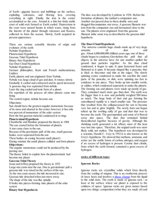 of Earth—gigantic heaves and bubblings on the surface,
exploding volcanoes, and flowing lava covering
everything in sight. Finally, the iron in the center
accumulated as the core. Around it, a thin but fairly stable
crust of solid rock formed as Earth cooled. Depressions in
the crust were natural basins in which water, rising from
the interior of the planet through volcanoes and fissures,
collected to form the oceans. Slowly, Earth acquired its
present appearance.
There are various scientific theories of origin and
evolution of the earth
Nebular Hypothesis
Planetesimal Hypothesis
Gaseous Tidal Hypothesis
Binary Star Hypothesis
Gas Dust Cloud Hypothesis
Nabular Hypothesis
German philosopher, Kant and French mathematician,
Laplace
Earth, planets and sun originated from Nebula.
Nebula was large cloud of gas and dust. It rotates slowly.
Gradually it cooled and contracted and its speed increased.
A gaseous ring was separated from nebula
Later the ring cooled and took form of a planet
On repetition of the process all other planets came into
being
The central region, nebula became sun.
Objections:
Sun should have the greatest angular momentum because
of its mass and situated in the center,however, it has only
two percent of momentum of the solar system
How the hot gaseous material condensed in to rings
Planetesimal Hypothesis
Chamberlin and Moulton proposed the theory in 1904
The sun existed before the formation of planets
A star came close to the sun.
Because of the gravitation pull of the star, small gaseous
bodies were separated from the sun
These bodies on cooing became small planet's
During rotation the small planets collided and form planets
Objections:
The angular momentum could not be produced by the
passing star.
The theory failed to explain how the planetesimals had
become one planet
Gaseous Tidal Theory
Jeans and Jeffrey proposed the theory in 1925
Large star came near the sun. Due to gravitational pull a
gaseous tide was raised on the surface of the sun.
As the star came nearer,the tide increased in size.
Gaseous tide detached when star move away.
The shape of the tide was like spindle.
It broke into pieces-forming nine planets of the solar
system
Binary Star Hypothesis
The idea was developed by Lyttleton in 1938. Before the
formation of planets, the sunhad a companion star.
Another star passed close to these double stars and
dragged thecompanion star away. A gaseous filament was
torn from the companion star and itremained close to the
sun. The planets were originated from this gaseous
filament inthe same way as described in the gaseous tidal
hypothesis.
The Dust-Cloud Hypothesis
The universe contains huge clouds made up of very large
amounts of dust and
gas. About 6,000,000,000 (billion) years ago, one of these
clouds began to condense.Gravitation--the pull that all
objects in the universe have for one another--pulled the
gasand dust particles together. As the dust cloud
condensed, it began to spin. It spun fasterand faster and
flattened as it spun. It became shaped like a pancake; that
is thick at thecenter and thin at the edges. The slowly
spinning center condensed to make the sun.But the outer
parts of the pancake, or disk, were spinning too fast to
condense in one piece. They broke up into smaller swirls,
or eddies, which condensed separately to make the planets.
The forming sun and planets were made up mostly of gas.
They contained much more gas than dust. The earth was
far bigger than it is now and probably weighed 500 times
as much. The large body of dust and gas forming the
suncollapsed rapidly to a much smaller size. The pressure
that resulted from the collapsecaused the sun to become
very hot and to glow brightly. The newly born sun began
toheat up the swirling eddy of gas and dust that was to
become the earth. The gasexpanded, and some of it flowed
away into space. The dust that remained behind
thencollected together because of gravity. Although the
shrinking earth generated a lot ofheat, most of this heat
was lost into space. Therefore, the original earth was most
likely solid, not molten. This hypothesis was developed by
a scientist, Harold C. Urey in 1952.It is also known as the
Urey's hypothesis. He showed that methane, ammonia, and
water are the stable forms of carbon, nitrogen, and oxygen
if an excess of hydrogen is present. Cosmic dust clouds,
from which the earth formed, contained a great excess of
hydrogen.
rocks of different types
Igneous Rocks
Igneous rocks are crystalline solids which form directly
from the cooling of magma. This is an exothermic process
(it loses heat) and involves a phase change from the liquid
to the solid state. The earth is made of igneous rock - at
least at the surface where our planet is exposed to the
coldness of space. Igneous rocks are given names based
upon two things: composition (what they are made of) and
 