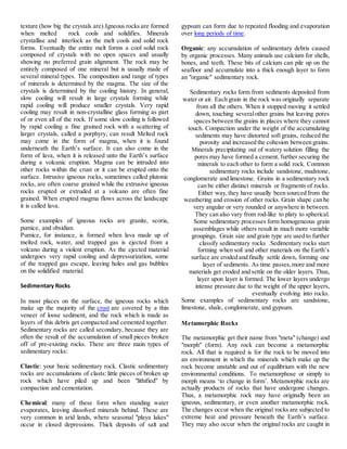 texture (how big the crystals are).Igneous rocks are formed
when melted rock cools and solidifies. Minerals
crystallise and interlock as the melt cools and solid rock
forms. Eventually the entire melt forms a cool solid rock
composed of crystals with no open spaces and usually
showing no preferred grain alignment. The rock may be
entirely composed of one mineral but is usually made of
several mineral types. The composition and range of types
of minerals is determined by the magma. The size of the
crystals is determined by the cooling history. In general,
slow cooling will result in large crystals forming while
rapid cooling will produce smaller crystals. Very rapid
cooling may result in non-crystalline glass forming as part
of or even all of the rock. If some slow cooling is followed
by rapid cooling a fine grained rock with a scattering of
larger crystals, called a porphyry, can result Melted rock
may come in the form of magma, when it is found
underneath the Earth’s surface. It can also come in the
form of lava, when it is released unto the Earth’s surface
during a volcanic eruption. Magma can be intruded into
other rocks within the crust or it can be erupted onto the
surface. Intrusive igneous rocks, sometimes called plutonic
rocks, are often coarse grained while the extrusive igneous
rocks erupted or extruded at a volcano are often fine
grained. When erupted magma flows across the landscape
it is called lava.
Some examples of igneous rocks are granite, scoria,
pumice, and obsidian.
Pumice, for instance, is formed when lava made up of
melted rock, water, and trapped gas is ejected from a
volcano during a violent eruption. As the ejected material
undergoes very rapid cooling and depressurization, some
of the trapped gas escape, leaving holes and gas bubbles
on the solidified material.
Sedimentary Rocks
In most places on the surface, the igneous rocks which
make up the majority of the crust are covered by a thin
veneer of loose sediment, and the rock which is made as
layers of this debris get compacted and cemented together.
Sedimentary rocks are called secondary, because they are
often the result of the accumulation of small pieces broken
off of pre-existing rocks. There are three main types of
sedimentary rocks:
Clastic: your basic sedimentary rock. Clastic sedimentary
rocks are accumulations of clasts: little pieces of broken up
rock which have piled up and been "lithified" by
compaction and cementation.
Chemical: many of these form when standing water
evaporates, leaving dissolved minerals behind. These are
very common in arid lands, where seasonal "playa lakes"
occur in closed depressions. Thick deposits of salt and
gypsum can form due to repeated flooding and evaporation
over long periods of time.
Organic: any accumulation of sedimentary debris caused
by organic processes. Many animals use calcium for shells,
bones, and teeth. These bits of calcium can pile up on the
seafloor and accumulate into a thick enough layer to form
an "organic" sedimentary rock.
Sedimentary rocks form from sediments deposited from
water or air. Each grain in the rock was originally separate
from all the others. When it stopped moving it settled
down, touching severalother grains but leaving pores
spaces between the grains in places where they cannot
touch. Compaction under the weight of the accumulating
sediments may have distorted soft grains, reduced the
porosity and increased the cohesion between grains.
Minerals precipitating out of watery solution filling the
pores may have formed a cement, further securing the
minerals to each other to form a solid rock. Common
sedimentary rocks include sandstone, mudstone,
conglomerate and limestone. Grains in a sedimentary rock
can be either distinct minerals or fragments of rocks.
Either way,they have usually been sourced from the
weathering and erosion of other rocks. Grain shape can be
very angular or very rounded or anywhere in between.
They can also vary from rod-like to platy to spherical.
Some sedimentary processes form homogeneous grain
assemblages while others result in much more variable
groupings. Grain size and grain type are used to further
classify sedimentary rocks .Sedimentary rocks start
forming when soil and other materials on the Earth’s
surface are eroded and finally settle down, forming one
layer of sediments. As time passes,more and more
materials get eroded and settle on the older layers. Thus,
layer upon layer is formed. The lower layers undergo
intense pressure due to the weight of the upper layers,
eventually evolving into rocks.
Some examples of sedimentary rocks are sandstone,
limestone, shale, conglomerate, and gypsum.
Metamorphic Rocks
The metamorphic get their name from "meta" (change) and
"morph" (form). Any rock can become a metamorphic
rock. All that is required is for the rock to be moved into
an environment in which the minerals which make up the
rock become unstable and out of equilibrium with the new
environmental conditions. To metamorphose or simply to
morph means ‘to change in form’. Metamorphic rocks are
actually products of rocks that have undergone changes.
Thus, a metamorphic rock may have originally been an
igneous, sedimentary, or even another metamorphic rock.
The changes occur when the original rocks are subjected to
extreme heat and pressure beneath the Earth’s surface.
They may also occur when the original rocks are caught in
 
