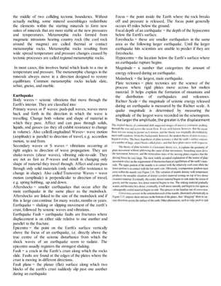 the middle of two colliding tectonic boundaries. Without
actually melting, some mineral assemblages redistribute
the elements within the starting minerals to form new
suites of minerals that are more stable at the new pressures
and temperatures. Metamorphic rocks formed from
magmatic intrusions heating country rock (the cool rock
around the magma) are called thermal or contact
metamorphic rocks. Metamorphic rocks resulting from
wide spread temperature and pressure changes caused by
tectonic processes are called regional metamorphic rocks.
In most cases, this involves burial which leads to a rise in
temperature and pressure. The metamorphic changes in the
minerals always move in a direction designed to restore
equilibrium. Common metamorphic rocks include slate,
schist, gneiss, and marble.
Earthquake
Body waves = seismic vibrations that move through the
Earth's interior. They are classified into:
Primary waves or P waves: push-pull waves, waves move
back and forth in the direction in which the wave is
travelling. Change both volume and shape of material in
which they pass. Affect and can pass through solids,
liquids, and gasses (as they all exhibit resistance to change
in volume). Also calledLongitudinal Waves= wave motion
(amplitude) is parallel to direction of travel, e.g. accordion
motion, to and from.
Secondary waves or S waves = vibrations occurring at
right angles to direction of wave propagation. They are
shake-waves (shear waves), vibrating side-to-side. They
are not as fast as P-waves and result in changing only
shape of material they travel through. Affect and can pass
through only solid materials (only solids offer resistance to
change in shape). Also called Transverse Waves = wave
motion (amplitude) is perpendicular to direction of travel,
e.g. spring bobbing, up and down.
Aftershocks = smaller earthquakes that occur after the
main earthquake in the same place as the mainshock.
Aftershocks are linked to the size of the mainshock and if
this is large can continue for many weeks,months or years.
Earthquake = shaking or slipping movement of the earth’s
crust, followed by seismic waves and vibrations.
Earthquake Fault = earthquake faults are fractures where
displacement is on either side relative to one another and
parallel to the fracture.
Epicentre = the point on the Earth's surface vertically
above the focus of an earthquake, i.e. directly above the
true centre of the seismic disturbance from which the
shock waves of an earthquake seem to radiate. The
epicentre usually registers the strongest shaking.
Fault = a crack in the Earth’s crust along which the rocks
slide. Faults are found at the edges of the plates where the
crust is moving in different directions.
Fault plane = the planar (flat) surface along which two
blocks of the earth's crust suddenly slip past one another
during an earthquake
Focus = the point inside the Earth where the rock breaks
off and pressure is released, The focus point generally
occurs 45 miles below the ground.
Focal depth of an earthquake = the depth of the hypocentre
below the Earth's surface.
Foreshocks = these are smaller earthquakes in the same
area as the following larger earthquake. Until the larger
earthquake hits scientists are unable to predict if they are
foreshocks.
Hypocentre = the location below the Earth’s surface where
an earthquake rupture begins.
Magnitude = a number that categorizes the amount of
energy released during an earthquake.
Mainshock = the largest, main earthquake.
Plate tectonics = plate tectonics are the science of the
process where rigid plates move across hot molten
material. It helps explain the formation of mountains and
the distribution of earthquakes and volcanoes.
Richter Scale = the magnitude of seismic energy released
during an earthquake is measured by the Richter scale. A
quake magnitude is determined by measuring the
amplitude of the largest wave recorded on the seismogram.
The larger the amplitude,the greater is the displacement
of the recording pen and the greater the earthquake.
plate tectonic concept
 