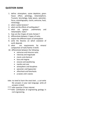 QUESTION BANK
1. define: atmosphere, ozone depletion, green
house effect, petrology, metamorphism,
Tsunami, Seismology, body waves, epicenter,
focus, crystallography, clastic, extrusive, fault,
mineralogy
2. what is plate tectonic?
3. what are the effects of earthquakes?
4. what are igneous ,sedimentary and
metamorphic rocks?
5. how are the 3 types of rocks formed ?
6. differentiate between 3 types of rocks.
7. explain the different layers of atmosphere
8. write the theories on which evolution of
earth depends
9. what are requirements for mineral
composition of rocks?(write in brief)
10. differentiate between the following:
 extrusive and intrusive rocks
 intensity and magnitude
 clastic and chemical
 lava and magma
 erosion and weathering
 mantle and core
 atmosphere and biosphere
 epicenter and hypocenter
 aftershock and foreshocks
 p-waves and s-waves
note: no need to learn the exact text ...u can write
the answers in your own language. write all
answers in brief.
**** refer question 3 from internet
****refer contribution of engineering geology in
civil engineering.
 