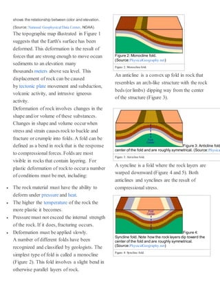 shows the relationship between color and elevation.
(Source: National Geophysical Data Center, NOAA).
The topographic map illustrated in Figure 1
suggests that the Earth's surface has been
deformed. This deformation is the result of
forces that are strong enough to move ocean
sediments to an elevation many
thousands meters above sea level. This
displacement of rock can be caused
by tectonic plate movement and subduction,
volcanic activity, and intrusive igneous
activity.
Deformation of rock involves changes in the
shape and/or volume of these substances.
Changes in shape and volume occurwhen
stress and strain causes rock to buckle and
fracture or crumple into folds. A fold can be
defined as a bend in rock that is the response
to compressional forces. Folds are most
visible in rocks that contain layering. For
plastic deformation of rockto occura number
of conditions must be met, including:
 The rock material must have the ability to
deform under pressure and heat.
 The higher the temperature of the rock the
more plastic it becomes.
 Pressure must not exceed the internal strength
of the rock. If it does, fracturing occurs.
 Deformation must be applied slowly.
A number of different folds have been
recognized and classified by geologists. The
simplest type of fold is called a monocline
(Figure 2). This fold involves a slight bend in
otherwise parallel layers of rock.
Figure 2: Monocline fold.
(Source:PhysicalGeography.net)
Figure 2: Monocline fold.
An anticline is a convex up fold in rock that
resembles an arch-like structure with the rock
beds (or limbs) dipping way from the center
of the structure (Figure 3).
Figure 3: Anticline fold
center of the fold and are roughly symmetrical. (Source:Physica
Figure 3: Anticline fold.
A syncline is a fold where the rock layers are
warped downward (Figure 4 and 5). Both
anticlines and synclines are the result of
compressional stress.
Figure 4:
Syncline fold. Note how the rock layers dip toward the
center of the fold and are roughly symmetrical.
(Source:PhysicalGeography.net)
Figure 4: Syncline fold.
 