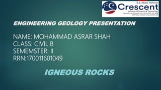 ENGINEERING GEOLOGY PRESENTATION
NAME: MOHAMMAD ASRAR SHAH
CLASS: CIVIL B
SEMEMSTER: II
RRN:170011601049
IGNEOUS ROCKS
 