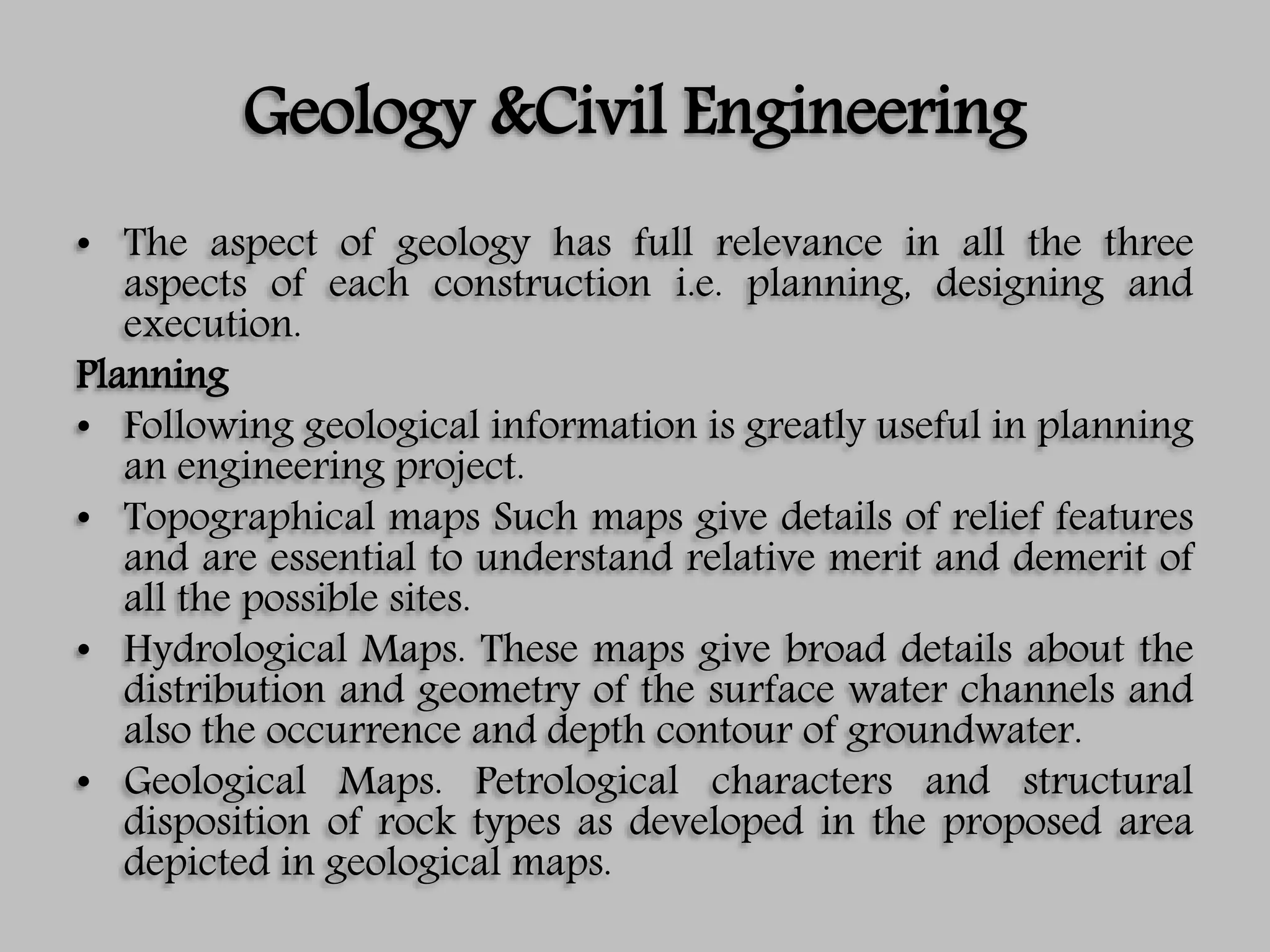 Geology &Civil Engineering
• The aspect of geology has full relevance in all the three
aspects of each construction i.e. planning, designing and
execution.
Planning
• Following geological information is greatly useful in planning
an engineering project.
• Topographical maps Such maps give details of relief features
and are essential to understand relative merit and demerit of
all the possible sites.
• Hydrological Maps. These maps give broad details about the
distribution and geometry of the surface water channels and
also the occurrence and depth contour of groundwater.
• Geological Maps. Petrological characters and structural
disposition of rock types as developed in the proposed area
depicted in geological maps.
 