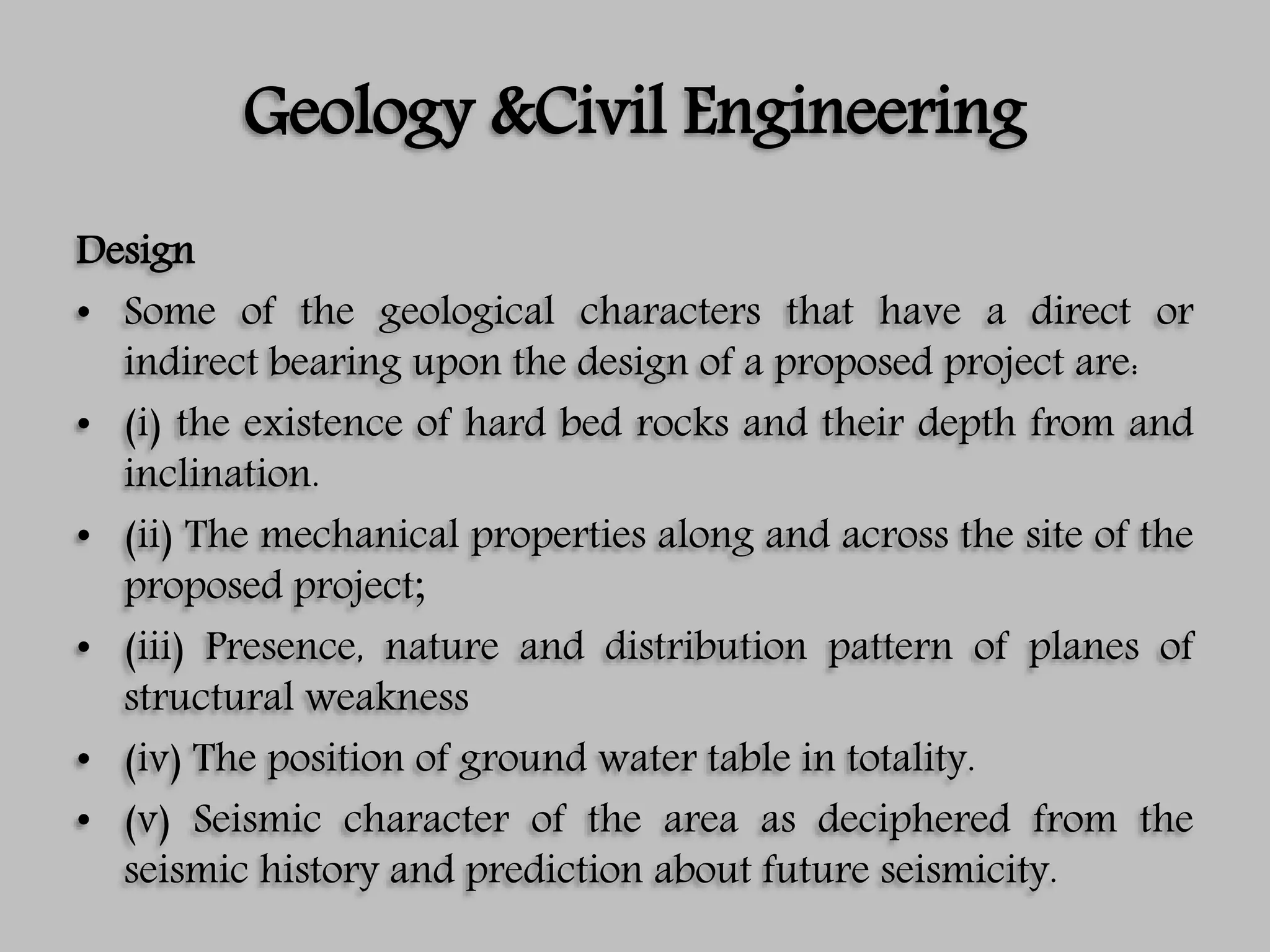 Geology &Civil Engineering
Design
• Some of the geological characters that have a direct or
indirect bearing upon the design of a proposed project are:
• (i) the existence of hard bed rocks and their depth from and
inclination.
• (ii) The mechanical properties along and across the site of the
proposed project;
• (iii) Presence, nature and distribution pattern of planes of
structural weakness
• (iv) The position of ground water table in totality.
• (v) Seismic character of the area as deciphered from the
seismic history and prediction about future seismicity.
 
