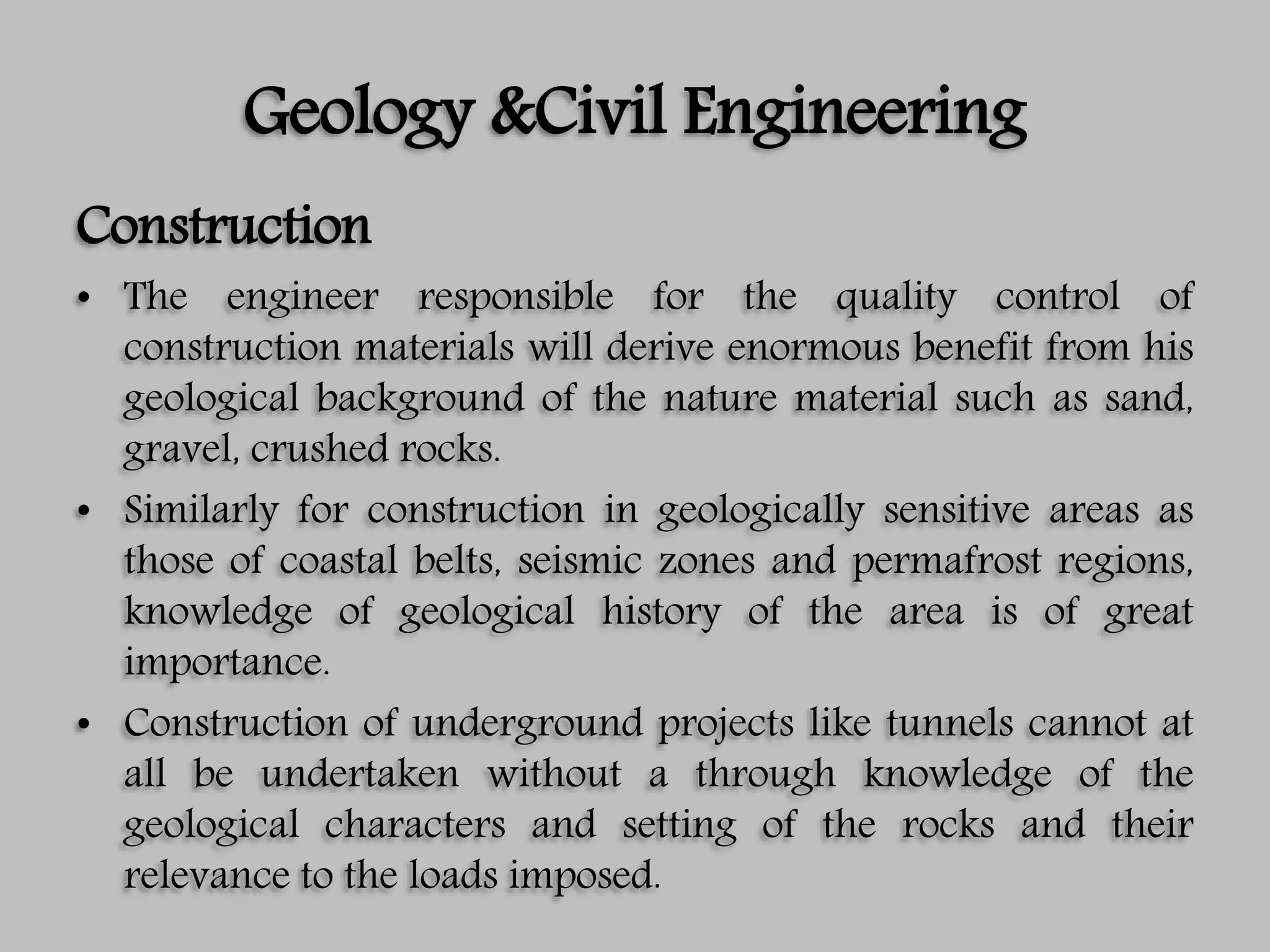 Geology &Civil Engineering
Construction
• The engineer responsible for the quality control of
construction materials will derive enormous benefit from his
geological background of the nature material such as sand,
gravel, crushed rocks.
• Similarly for construction in geologically sensitive areas as
those of coastal belts, seismic zones and permafrost regions,
knowledge of geological history of the area is of great
importance.
• Construction of underground projects like tunnels cannot at
all be undertaken without a through knowledge of the
geological characters and setting of the rocks and their
relevance to the loads imposed.
 