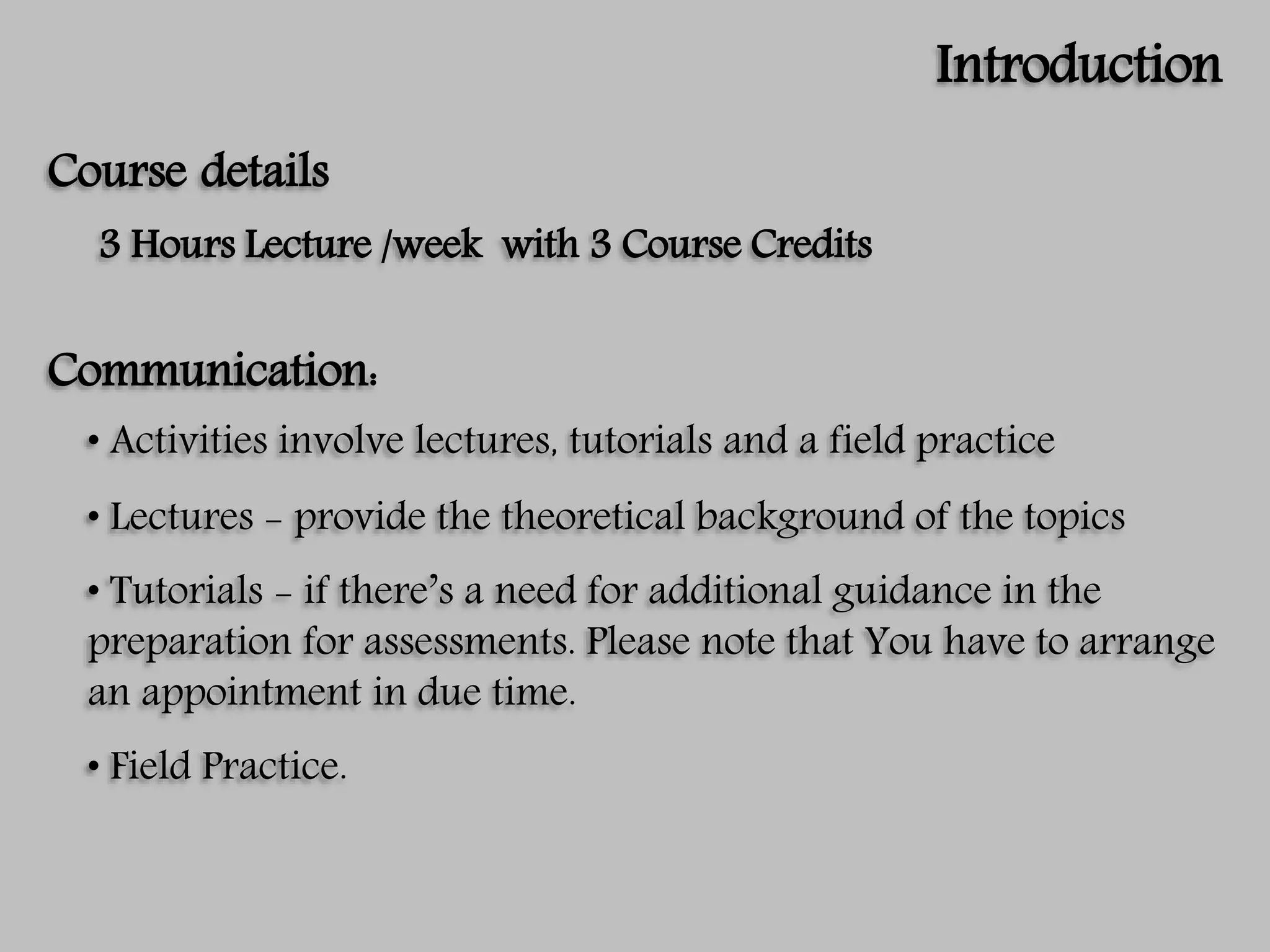 Introduction
Course details
3 Hours Lecture /week with 3 Course Credits
Communication:
• Activities involve lectures, tutorials and a field practice
• Lectures - provide the theoretical background of the topics
• Tutorials - if there’s a need for additional guidance in the
preparation for assessments. Please note that You have to arrange
an appointment in due time.
• Field Practice.
 