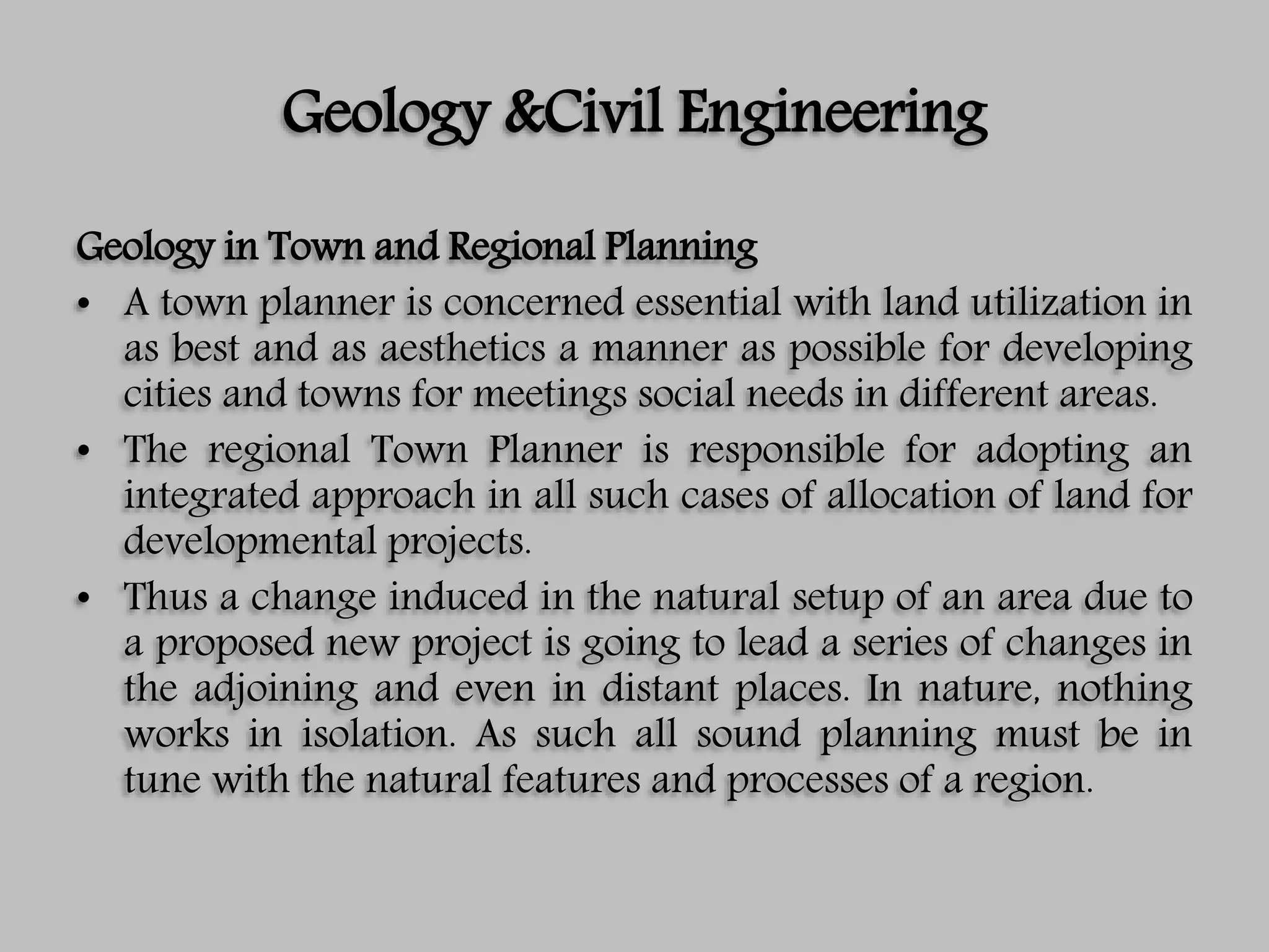 Geology &Civil Engineering
Geology in Town and Regional Planning
• A town planner is concerned essential with land utilization in
as best and as aesthetics a manner as possible for developing
cities and towns for meetings social needs in different areas.
• The regional Town Planner is responsible for adopting an
integrated approach in all such cases of allocation of land for
developmental projects.
• Thus a change induced in the natural setup of an area due to
a proposed new project is going to lead a series of changes in
the adjoining and even in distant places. In nature, nothing
works in isolation. As such all sound planning must be in
tune with the natural features and processes of a region.
 