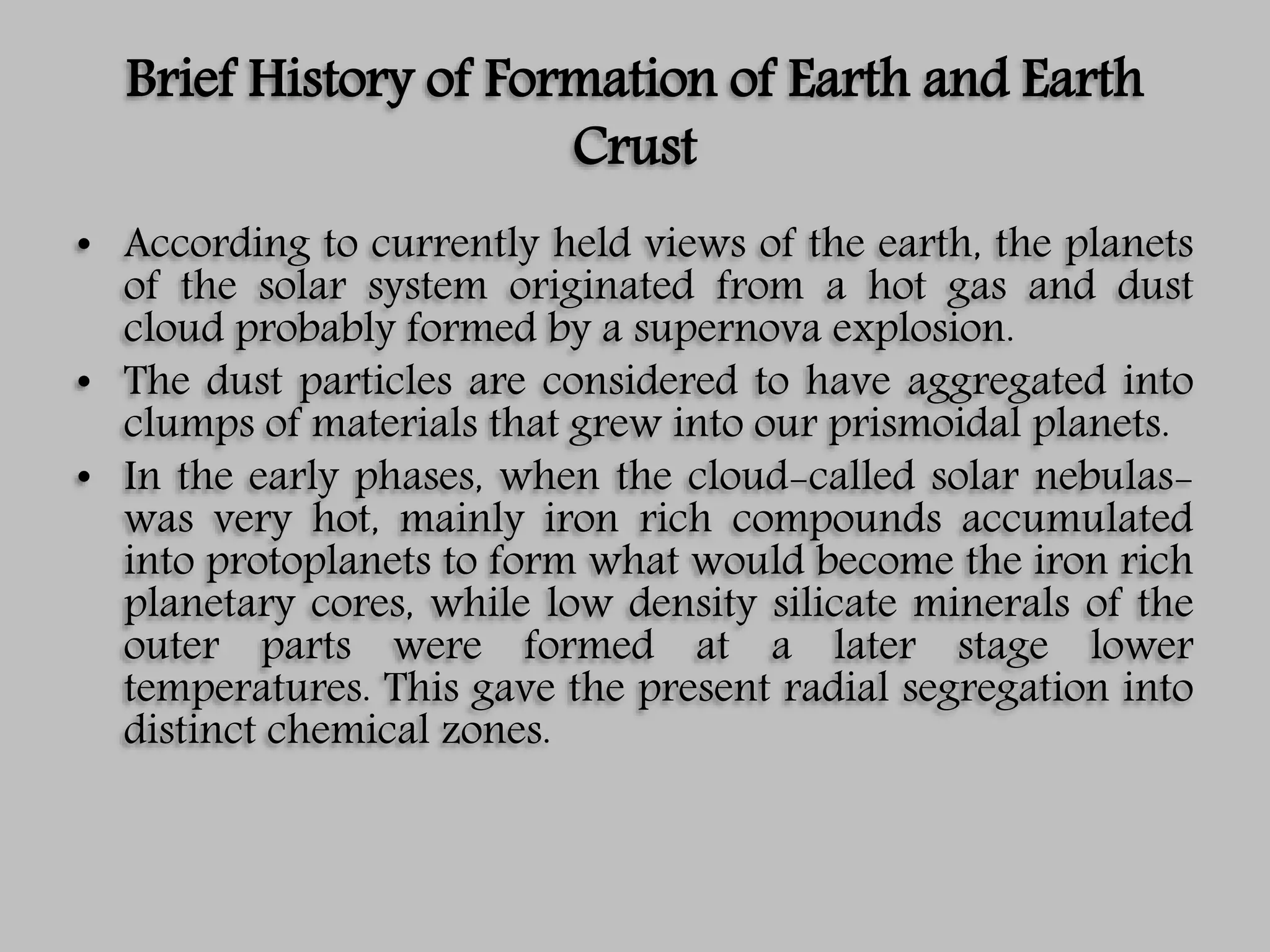 Brief History of Formation of Earth and Earth
Crust
• According to currently held views of the earth, the planets
of the solar system originated from a hot gas and dust
cloud probably formed by a supernova explosion.
• The dust particles are considered to have aggregated into
clumps of materials that grew into our prismoidal planets.
• In the early phases, when the cloud-called solar nebulas-
was very hot, mainly iron rich compounds accumulated
into protoplanets to form what would become the iron rich
planetary cores, while low density silicate minerals of the
outer parts were formed at a later stage lower
temperatures. This gave the present radial segregation into
distinct chemical zones.
 