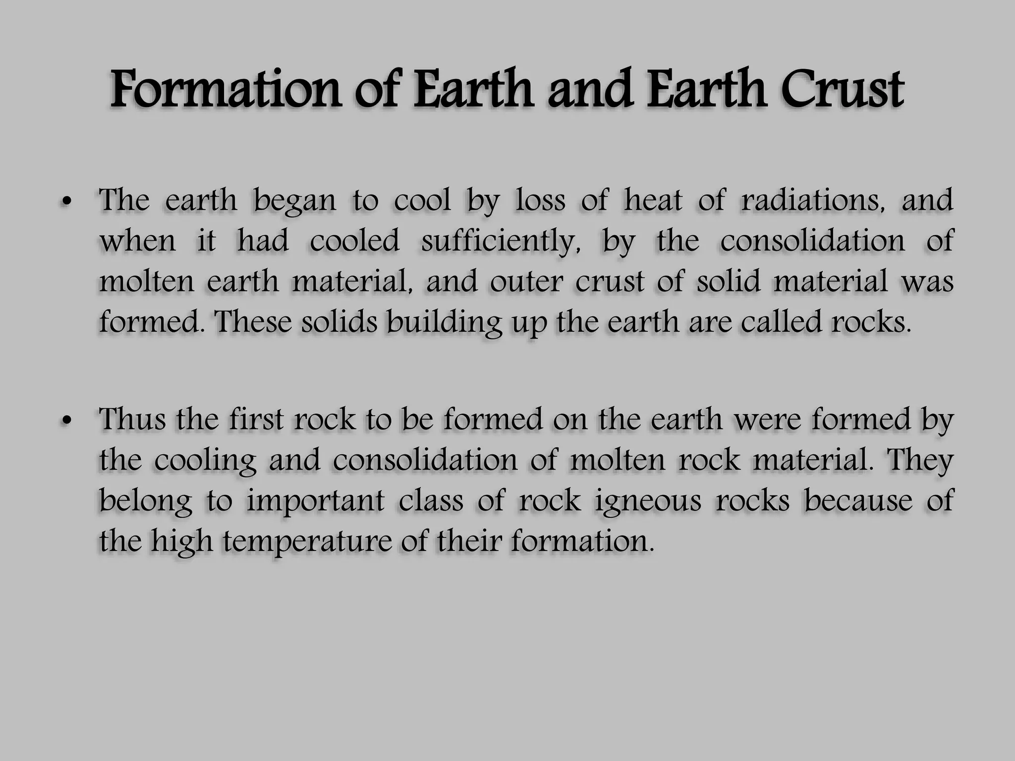 Formation of Earth and Earth Crust
• The earth began to cool by loss of heat of radiations, and
when it had cooled sufficiently, by the consolidation of
molten earth material, and outer crust of solid material was
formed. These solids building up the earth are called rocks.
• Thus the first rock to be formed on the earth were formed by
the cooling and consolidation of molten rock material. They
belong to important class of rock igneous rocks because of
the high temperature of their formation.
 