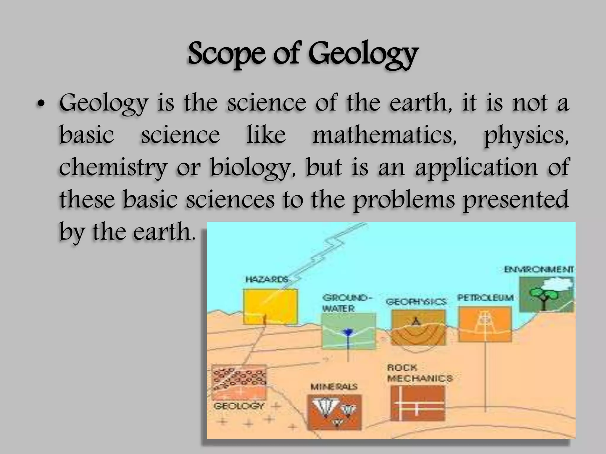 Scope of Geology
• Geology is the science of the earth, it is not a
basic science like mathematics, physics,
chemistry or biology, but is an application of
these basic sciences to the problems presented
by the earth.
 