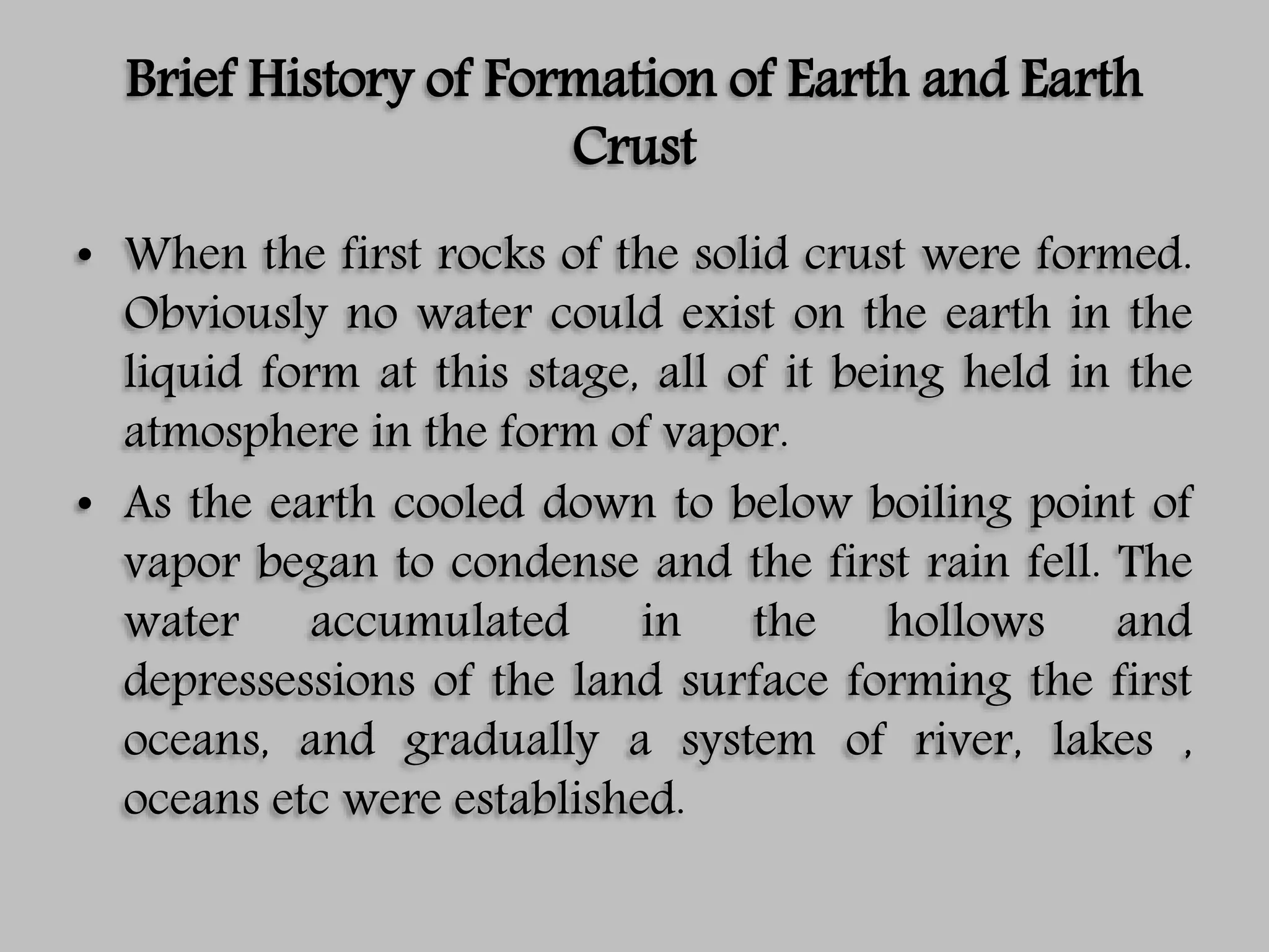 Brief History of Formation of Earth and Earth
Crust
• When the first rocks of the solid crust were formed.
Obviously no water could exist on the earth in the
liquid form at this stage, all of it being held in the
atmosphere in the form of vapor.
• As the earth cooled down to below boiling point of
vapor began to condense and the first rain fell. The
water accumulated in the hollows and
depressessions of the land surface forming the first
oceans, and gradually a system of river, lakes ,
oceans etc were established.
 