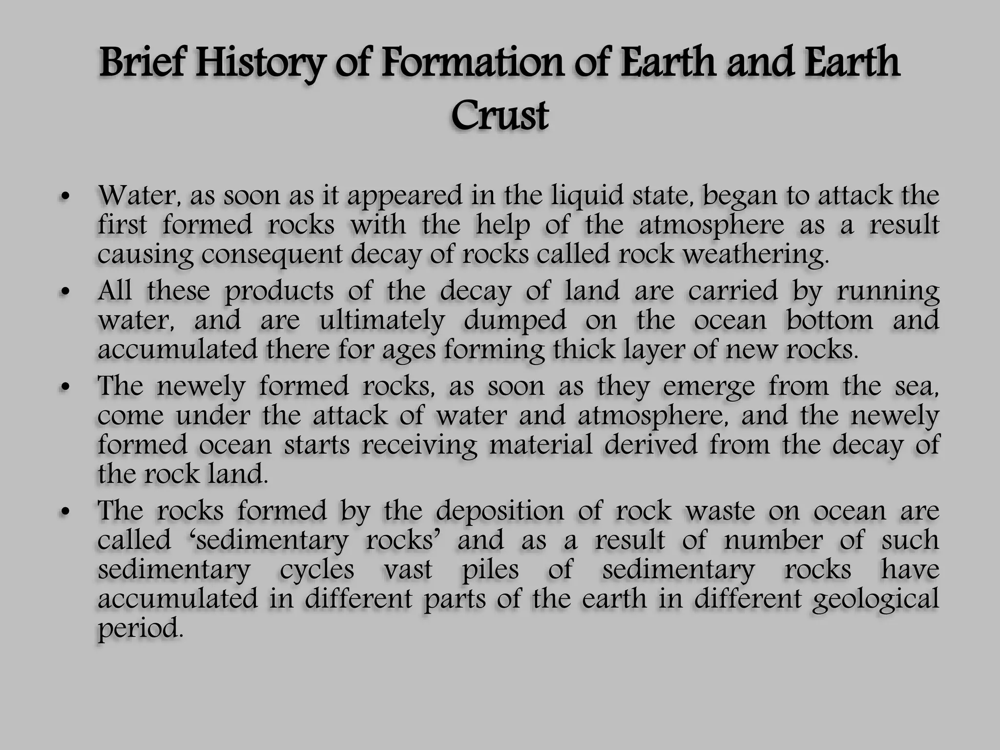 Brief History of Formation of Earth and Earth
Crust
• Water, as soon as it appeared in the liquid state, began to attack the
first formed rocks with the help of the atmosphere as a result
causing consequent decay of rocks called rock weathering.
• All these products of the decay of land are carried by running
water, and are ultimately dumped on the ocean bottom and
accumulated there for ages forming thick layer of new rocks.
• The newely formed rocks, as soon as they emerge from the sea,
come under the attack of water and atmosphere, and the newely
formed ocean starts receiving material derived from the decay of
the rock land.
• The rocks formed by the deposition of rock waste on ocean are
called ‘sedimentary rocks’ and as a result of number of such
sedimentary cycles vast piles of sedimentary rocks have
accumulated in different parts of the earth in different geological
period.
 