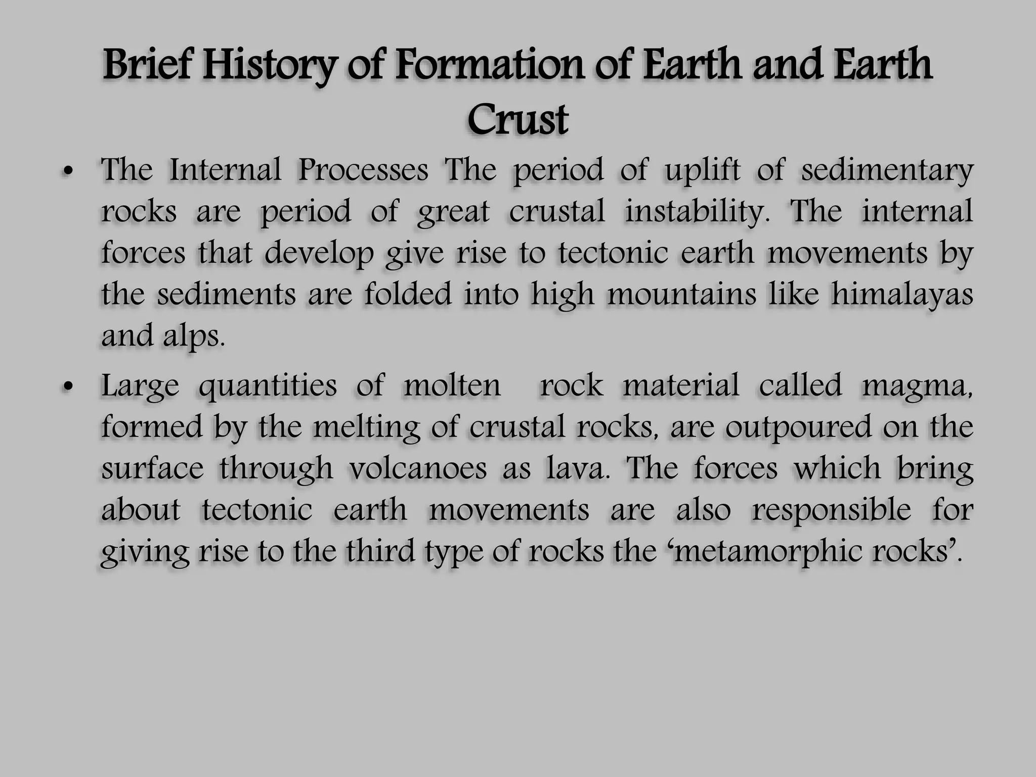 Brief History of Formation of Earth and Earth
Crust
• The Internal Processes The period of uplift of sedimentary
rocks are period of great crustal instability. The internal
forces that develop give rise to tectonic earth movements by
the sediments are folded into high mountains like himalayas
and alps.
• Large quantities of molten rock material called magma,
formed by the melting of crustal rocks, are outpoured on the
surface through volcanoes as lava. The forces which bring
about tectonic earth movements are also responsible for
giving rise to the third type of rocks the ‘metamorphic rocks’.
 
