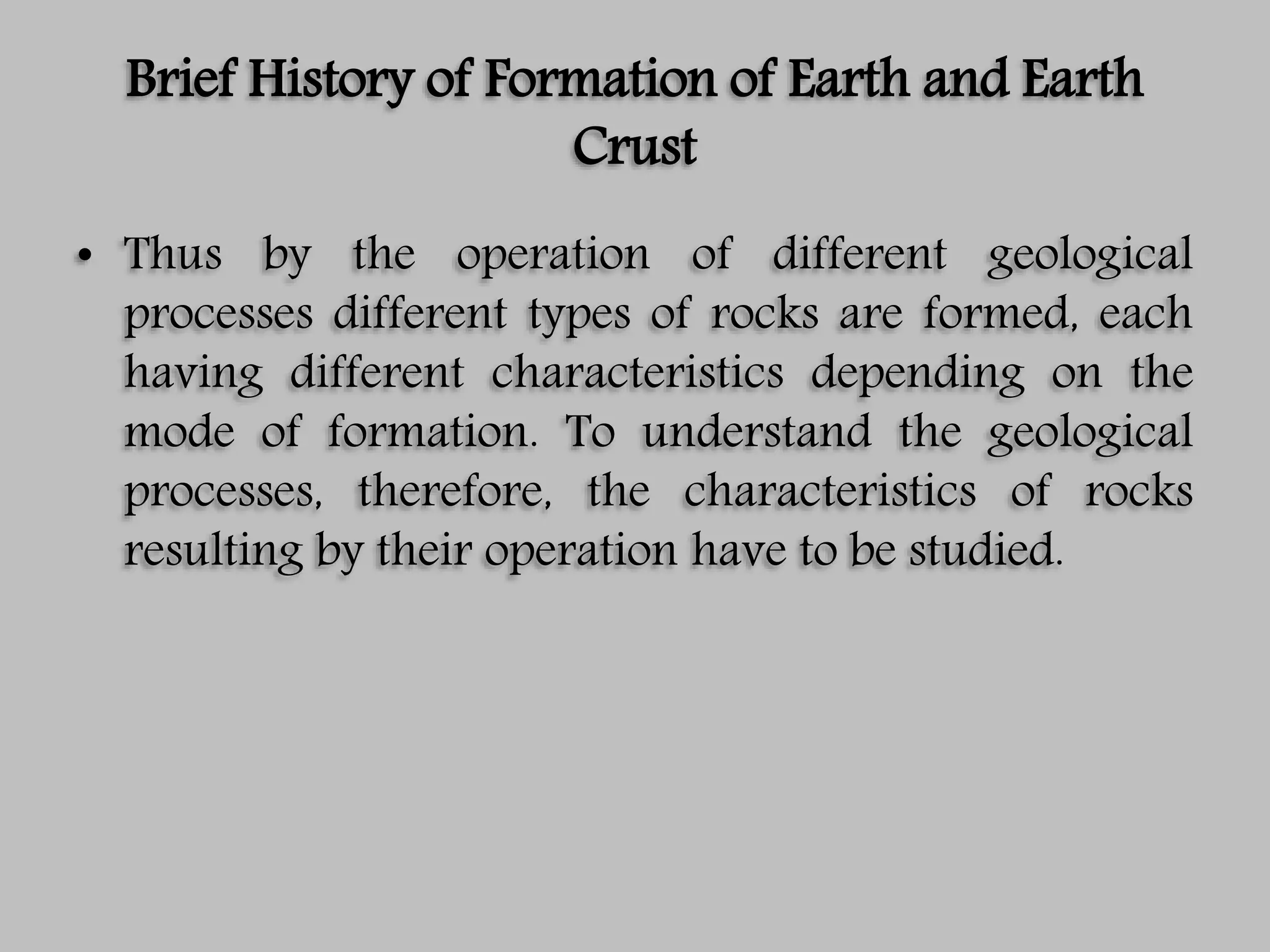 Brief History of Formation of Earth and Earth
Crust
• Thus by the operation of different geological
processes different types of rocks are formed, each
having different characteristics depending on the
mode of formation. To understand the geological
processes, therefore, the characteristics of rocks
resulting by their operation have to be studied.
 