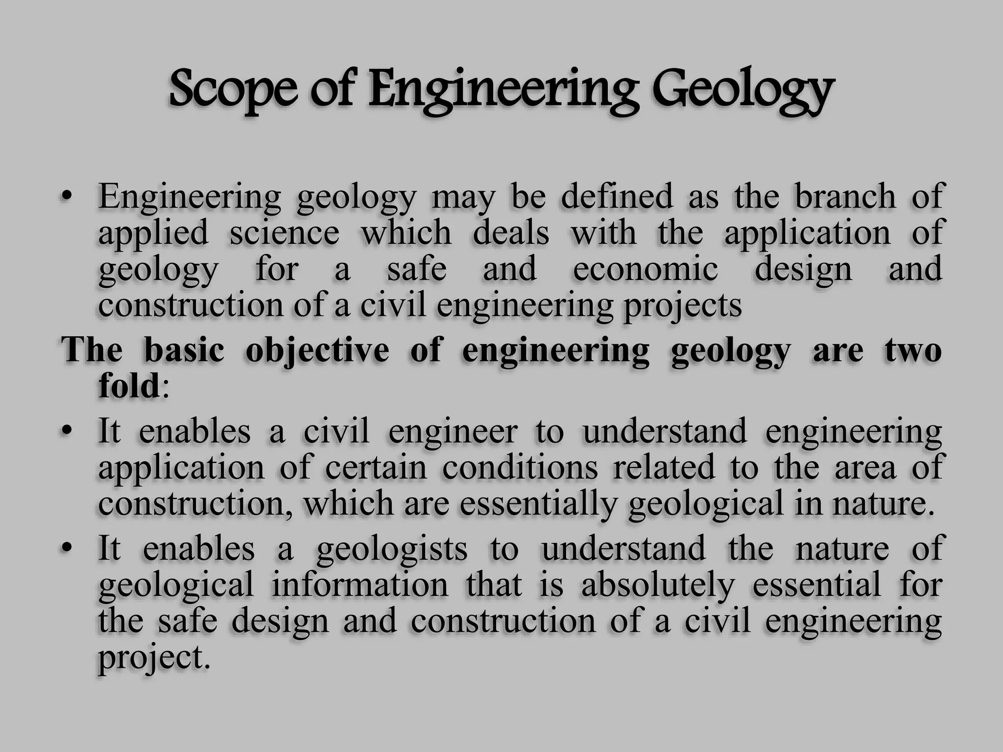 Scope of Engineering Geology
• Engineering geology may be defined as the branch of
applied science which deals with the application of
geology for a safe and economic design and
construction of a civil engineering projects
The basic objective of engineering geology are two
fold:
• It enables a civil engineer to understand engineering
application of certain conditions related to the area of
construction, which are essentially geological in nature.
• It enables a geologists to understand the nature of
geological information that is absolutely essential for
the safe design and construction of a civil engineering
project.
 