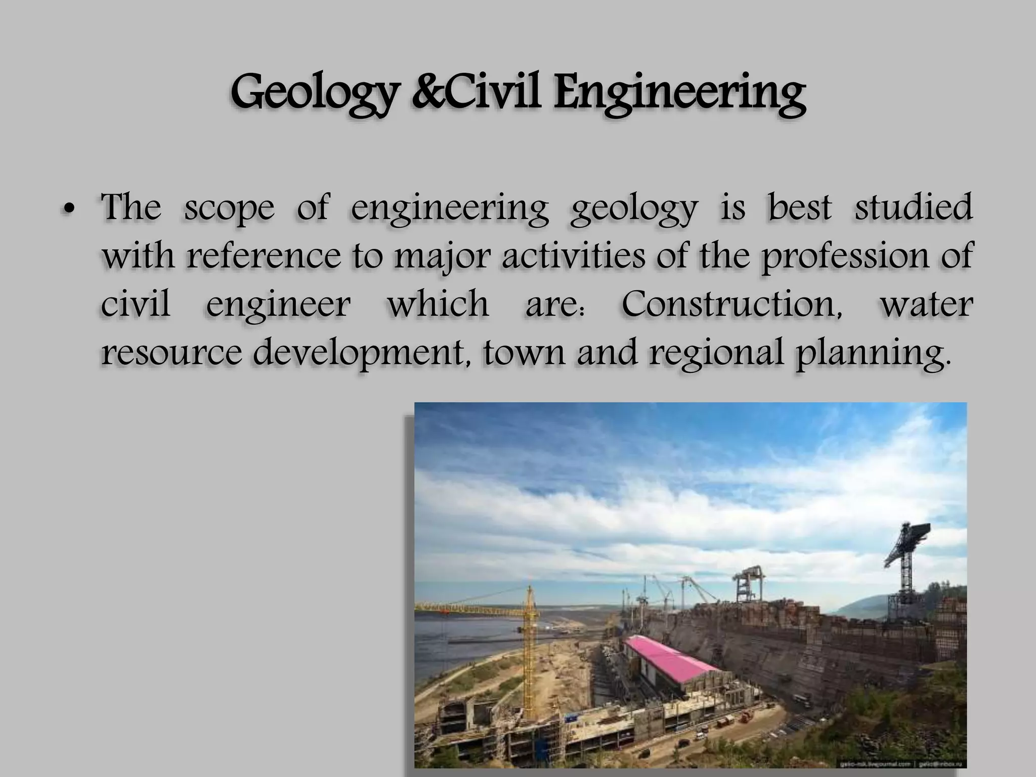 Geology &Civil Engineering
• The scope of engineering geology is best studied
with reference to major activities of the profession of
civil engineer which are: Construction, water
resource development, town and regional planning.
 