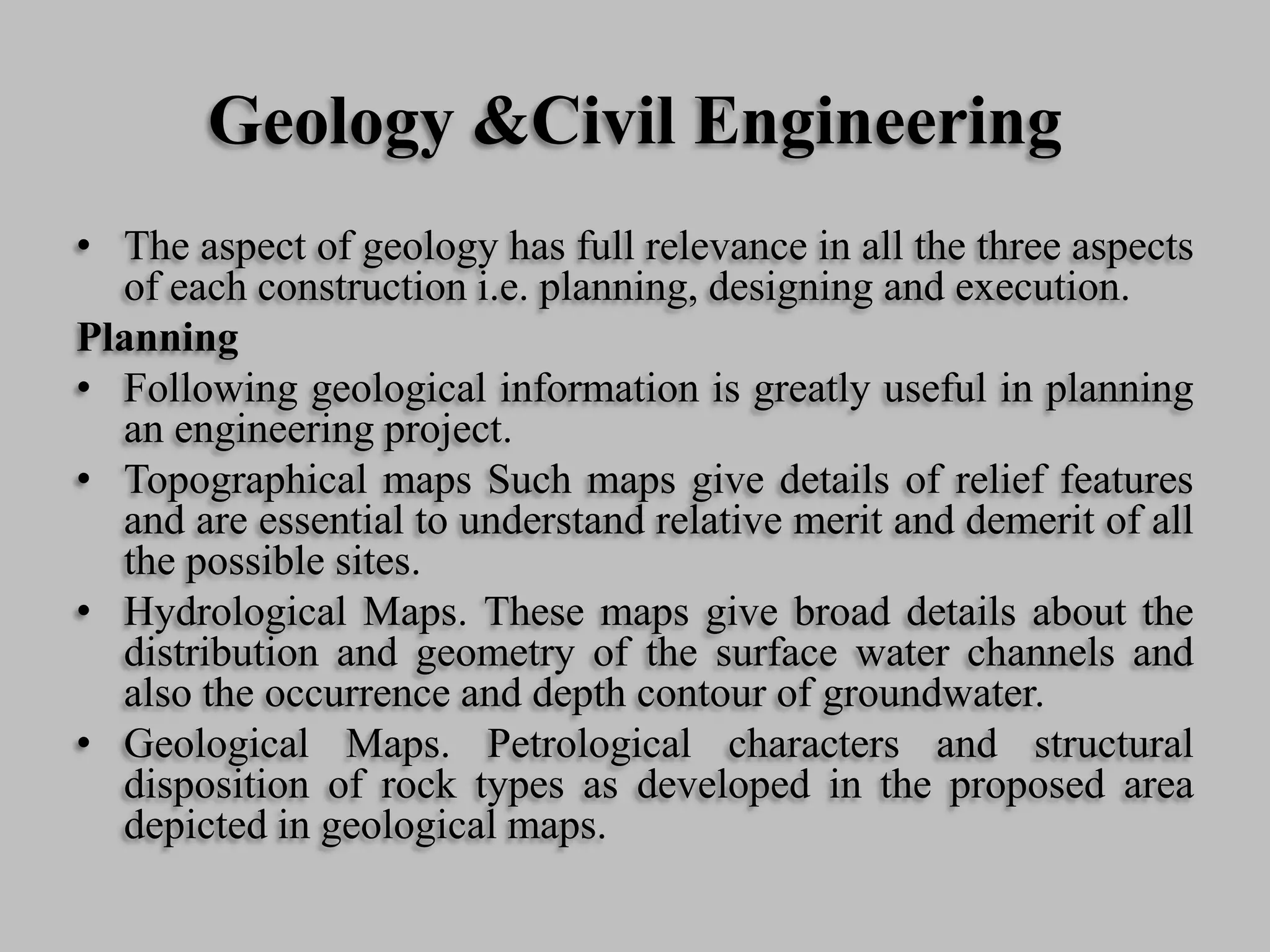 Geology &Civil Engineering
• The aspect of geology has full relevance in all the three aspects
of each construction i.e. planning, designing and execution.
Planning
• Following geological information is greatly useful in planning
an engineering project.
• Topographical maps Such maps give details of relief features
and are essential to understand relative merit and demerit of all
the possible sites.
• Hydrological Maps. These maps give broad details about the
distribution and geometry of the surface water channels and
also the occurrence and depth contour of groundwater.
• Geological Maps. Petrological characters and structural
disposition of rock types as developed in the proposed area
depicted in geological maps.
 