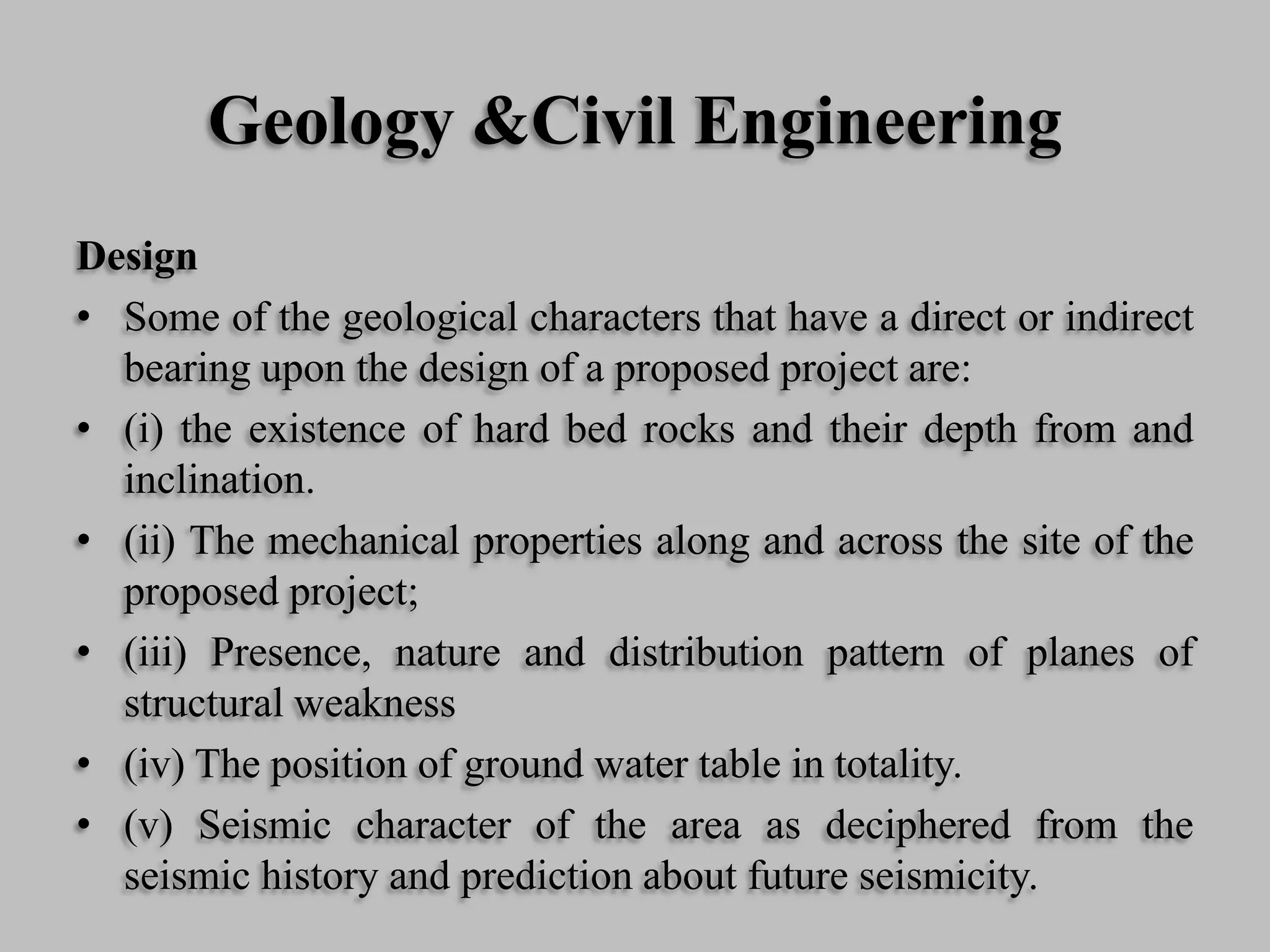 Geology &Civil Engineering
Design
• Some of the geological characters that have a direct or indirect
bearing upon the design of a proposed project are:
• (i) the existence of hard bed rocks and their depth from and
inclination.
• (ii) The mechanical properties along and across the site of the
proposed project;
• (iii) Presence, nature and distribution pattern of planes of
structural weakness
• (iv) The position of ground water table in totality.
• (v) Seismic character of the area as deciphered from the
seismic history and prediction about future seismicity.
 