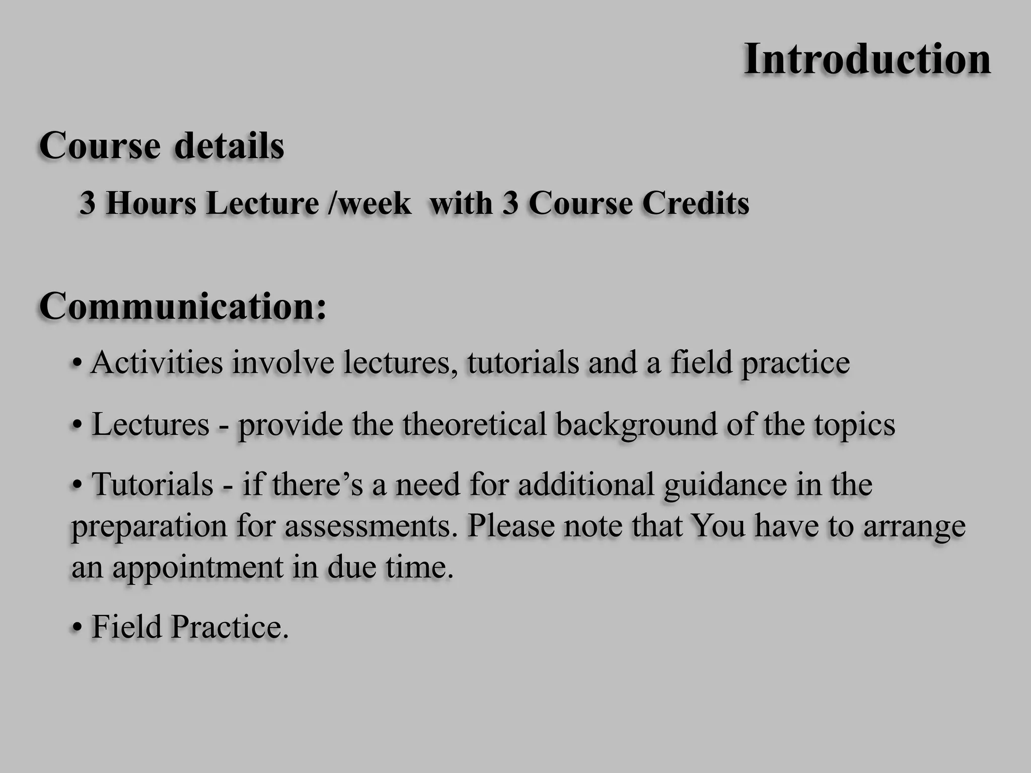 Introduction
Course details
3 Hours Lecture /week with 3 Course Credits
Communication:
• Activities involve lectures, tutorials and a field practice
• Lectures - provide the theoretical background of the topics
• Tutorials - if there’s a need for additional guidance in the
preparation for assessments. Please note that You have to arrange
an appointment in due time.
• Field Practice.
 