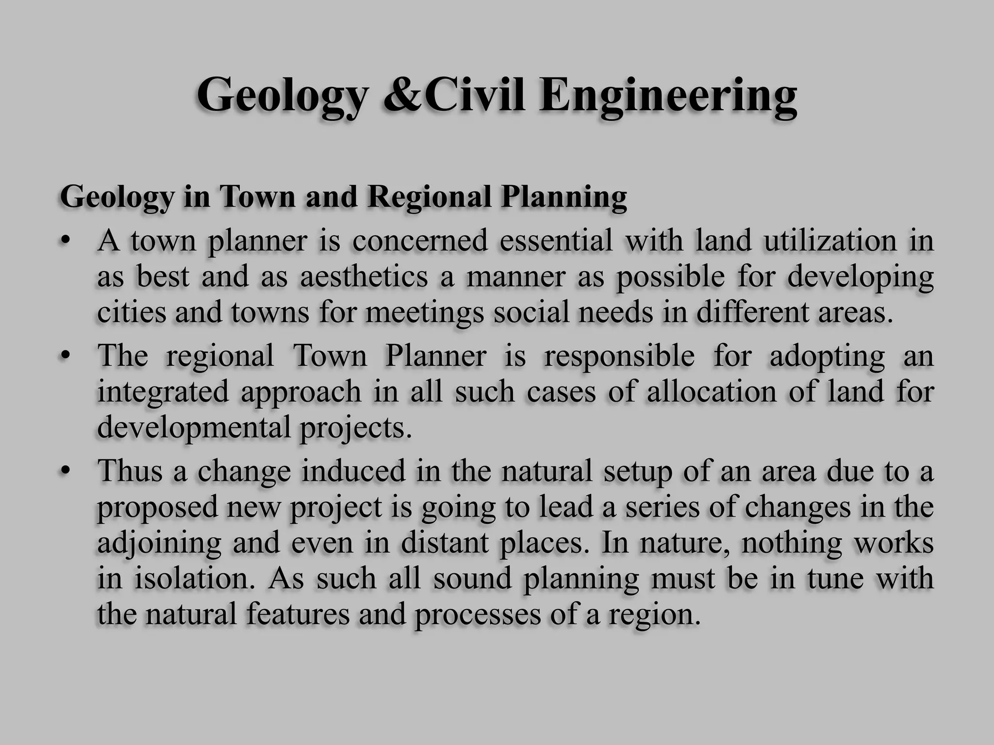 Geology &Civil Engineering
Geology in Town and Regional Planning
• A town planner is concerned essential with land utilization in
as best and as aesthetics a manner as possible for developing
cities and towns for meetings social needs in different areas.
• The regional Town Planner is responsible for adopting an
integrated approach in all such cases of allocation of land for
developmental projects.
• Thus a change induced in the natural setup of an area due to a
proposed new project is going to lead a series of changes in the
adjoining and even in distant places. In nature, nothing works
in isolation. As such all sound planning must be in tune with
the natural features and processes of a region.
 