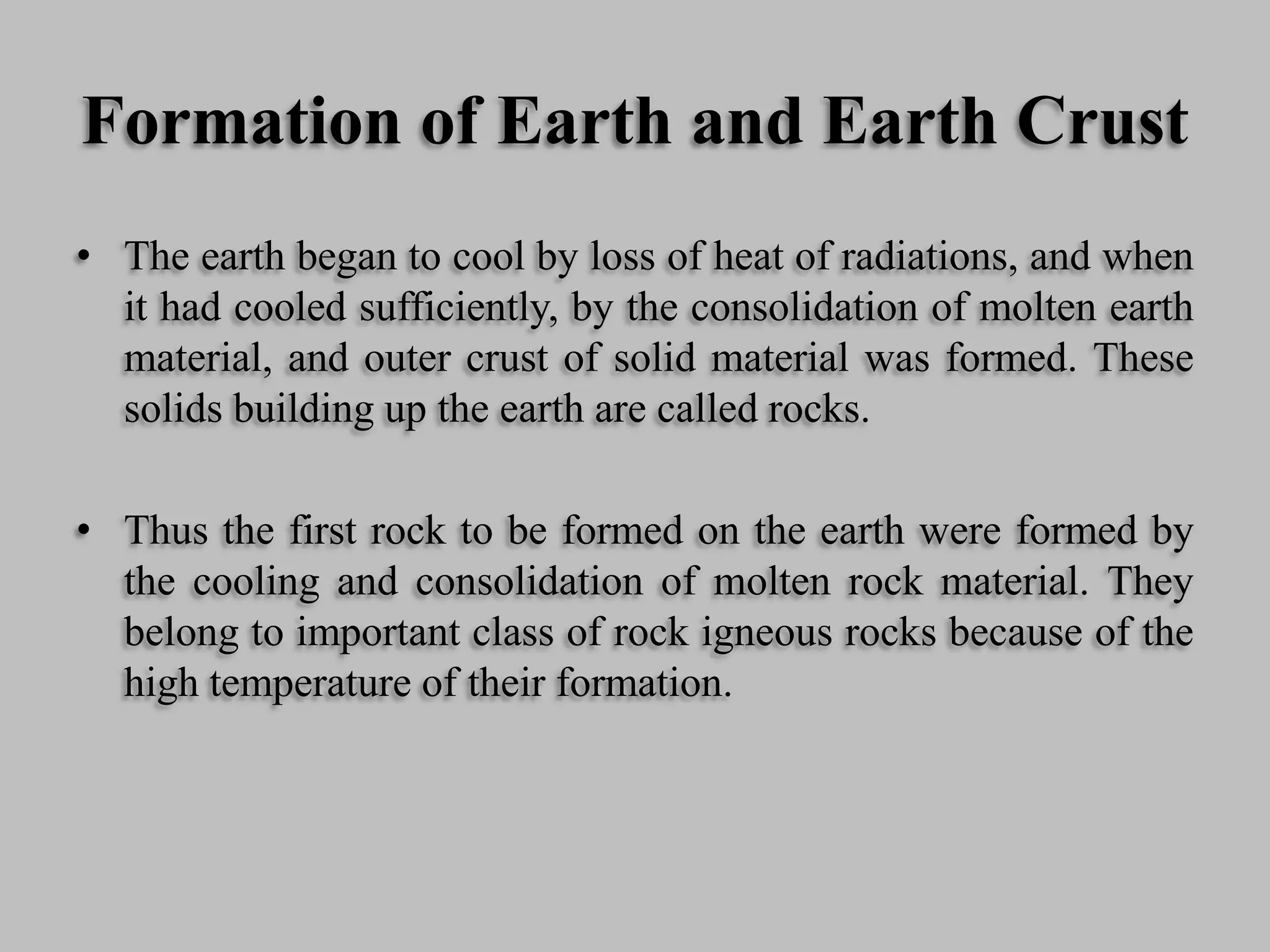 Formation of Earth and Earth Crust
• The earth began to cool by loss of heat of radiations, and when
it had cooled sufficiently, by the consolidation of molten earth
material, and outer crust of solid material was formed. These
solids building up the earth are called rocks.
• Thus the first rock to be formed on the earth were formed by
the cooling and consolidation of molten rock material. They
belong to important class of rock igneous rocks because of the
high temperature of their formation.
 