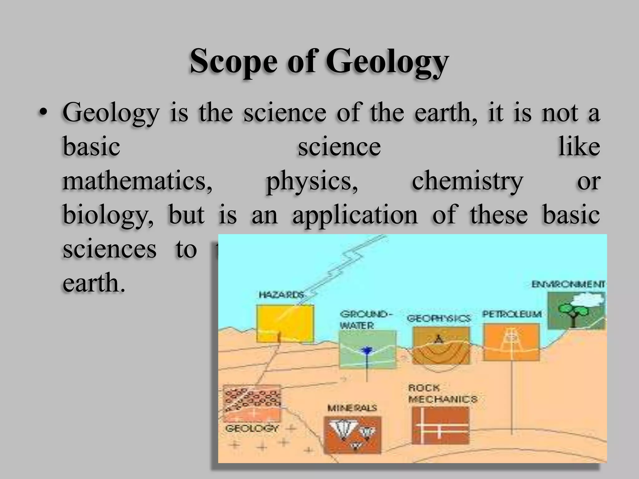 Scope of Geology
• Geology is the science of the earth, it is not a
basic science like
mathematics, physics, chemistry or
biology, but is an application of these basic
sciences to the problems presented by the
earth.
 