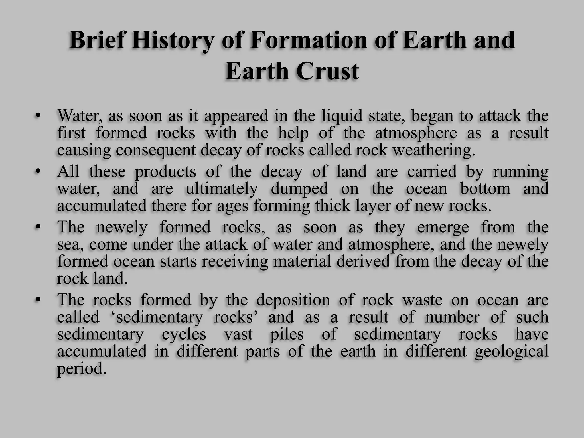 Brief History of Formation of Earth and
Earth Crust
• Water, as soon as it appeared in the liquid state, began to attack the
first formed rocks with the help of the atmosphere as a result
causing consequent decay of rocks called rock weathering.
• All these products of the decay of land are carried by running
water, and are ultimately dumped on the ocean bottom and
accumulated there for ages forming thick layer of new rocks.
• The newely formed rocks, as soon as they emerge from the
sea, come under the attack of water and atmosphere, and the newely
formed ocean starts receiving material derived from the decay of the
rock land.
• The rocks formed by the deposition of rock waste on ocean are
called ‘sedimentary rocks’ and as a result of number of such
sedimentary cycles vast piles of sedimentary rocks have
accumulated in different parts of the earth in different geological
period.
 