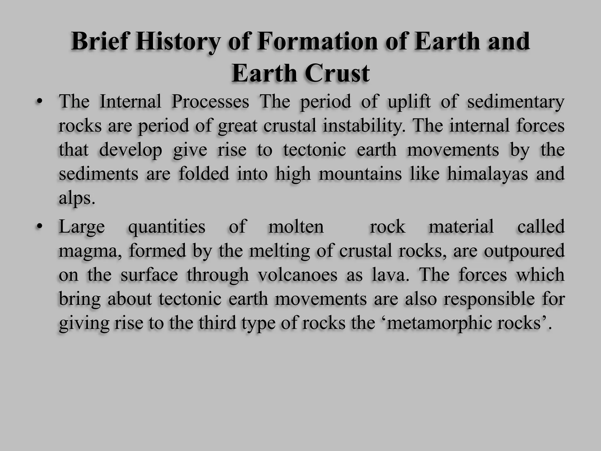 Brief History of Formation of Earth and
Earth Crust
• The Internal Processes The period of uplift of sedimentary
rocks are period of great crustal instability. The internal forces
that develop give rise to tectonic earth movements by the
sediments are folded into high mountains like himalayas and
alps.
• Large quantities of molten rock material called
magma, formed by the melting of crustal rocks, are outpoured
on the surface through volcanoes as lava. The forces which
bring about tectonic earth movements are also responsible for
giving rise to the third type of rocks the ‘metamorphic rocks’.
 