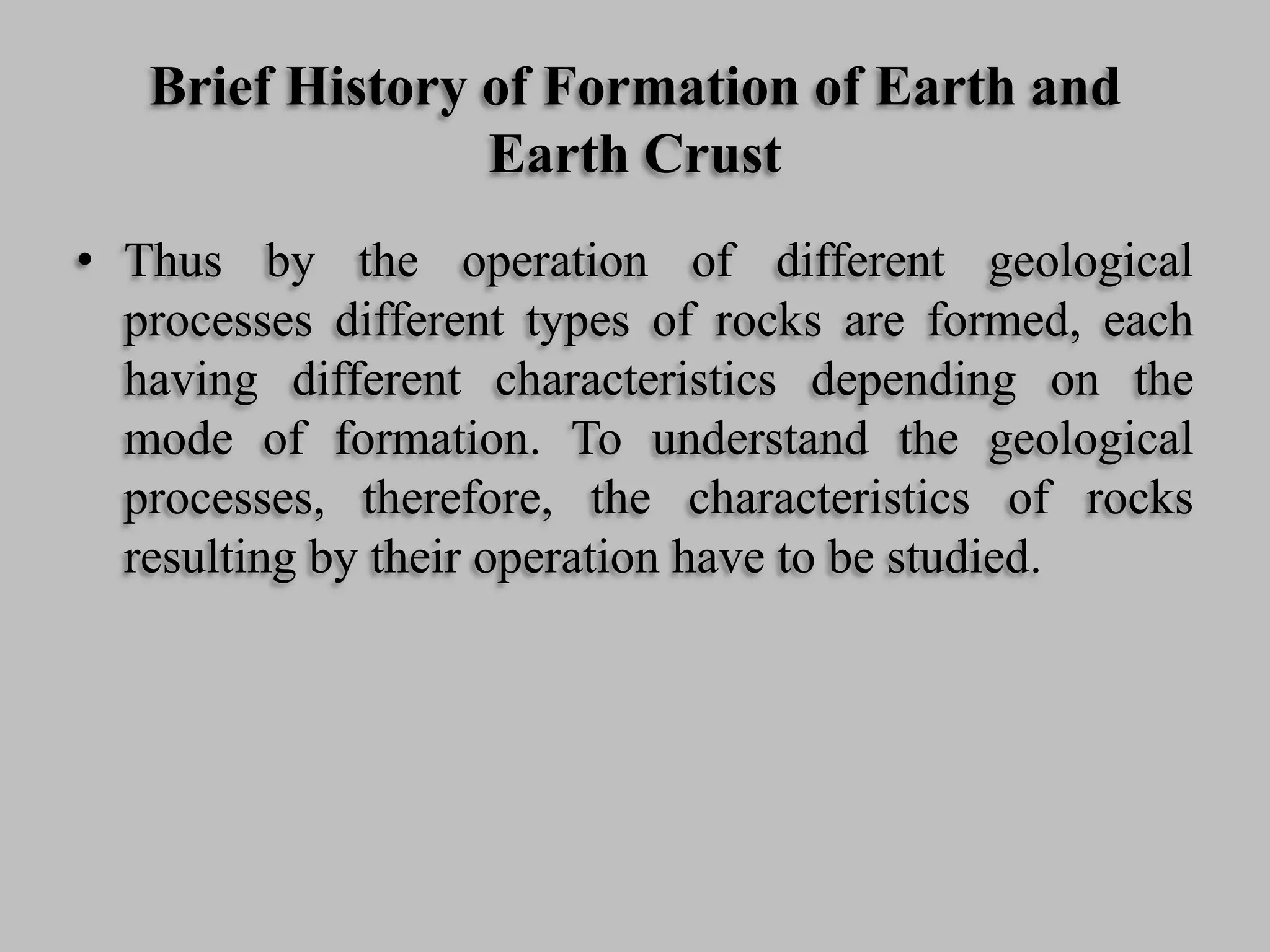 Brief History of Formation of Earth and
Earth Crust
• Thus by the operation of different geological
processes different types of rocks are formed, each
having different characteristics depending on the
mode of formation. To understand the geological
processes, therefore, the characteristics of rocks
resulting by their operation have to be studied.
 