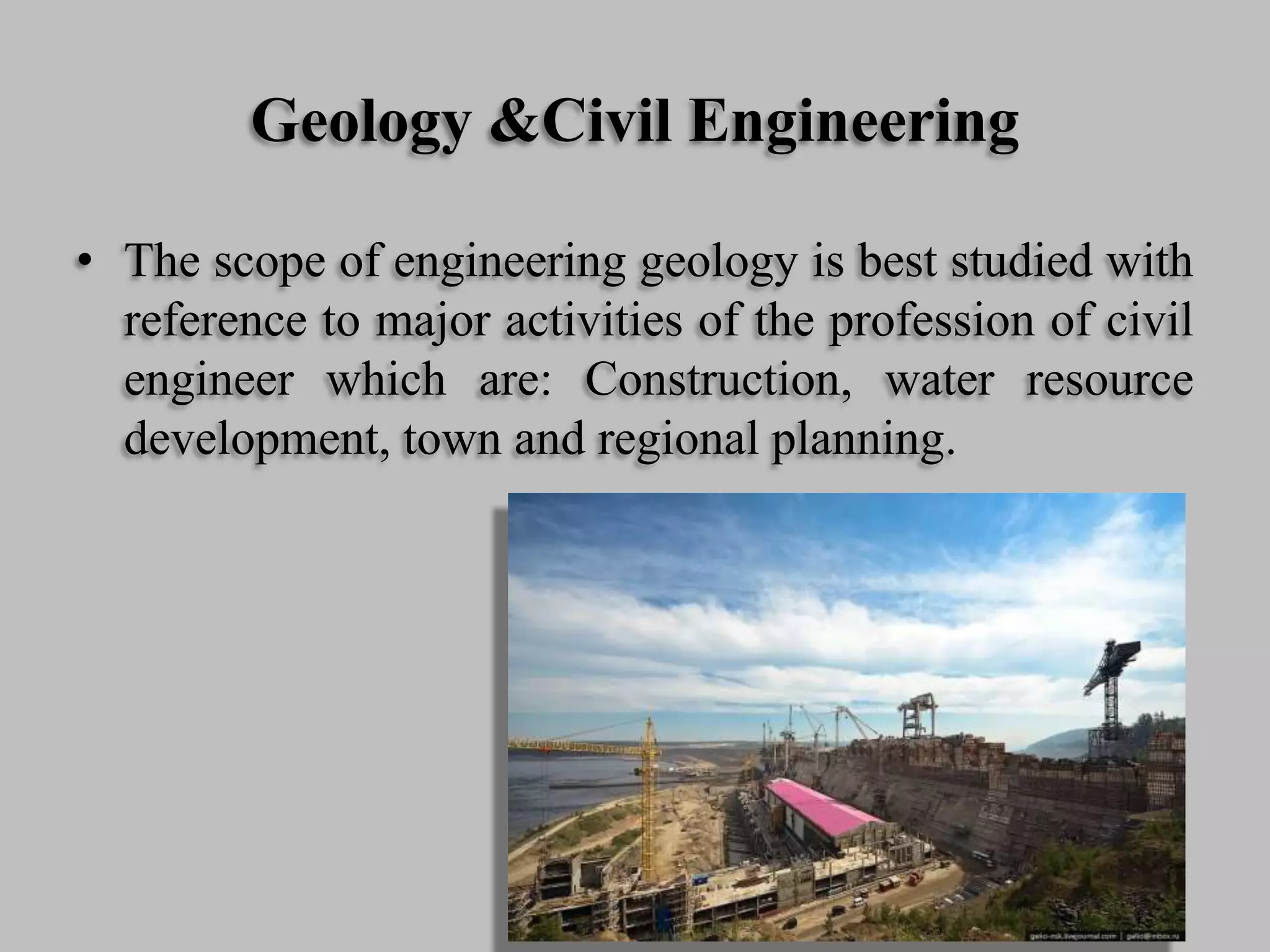 Geology &Civil Engineering
• The scope of engineering geology is best studied with
reference to major activities of the profession of civil
engineer which are: Construction, water resource
development, town and regional planning.
 