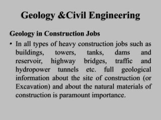 Geology &Civil Engineering
Geology in Construction Jobs
• In all types of heavy construction jobs such as
buildings, towers, tanks, dams and
reservoir, highway bridges, traffic and
hydropower tunnels etc. full geological
information about the site of construction (or
Excavation) and about the natural materials of
construction is paramount importance.
 