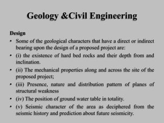 Geology &Civil Engineering
Design
• Some of the geological characters that have a direct or indirect
bearing upon the design of a proposed project are:
• (i) the existence of hard bed rocks and their depth from and
inclination.
• (ii) The mechanical properties along and across the site of the
proposed project;
• (iii) Presence, nature and distribution pattern of planes of
structural weakness
• (iv) The position of ground water table in totality.
• (v) Seismic character of the area as deciphered from the
seismic history and prediction about future seismicity.
 