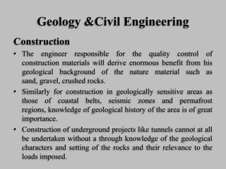 Geology &Civil Engineering
Construction
• The engineer responsible for the quality control of
construction materials will derive enormous benefit from his
geological background of the nature material such as
sand, gravel, crushed rocks.
• Similarly for construction in geologically sensitive areas as
those of coastal belts, seismic zones and permafrost
regions, knowledge of geological history of the area is of great
importance.
• Construction of underground projects like tunnels cannot at all
be undertaken without a through knowledge of the geological
characters and setting of the rocks and their relevance to the
loads imposed.
 