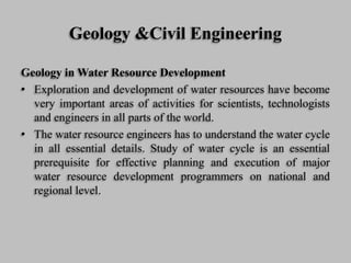 Geology &Civil Engineering
Geology in Water Resource Development
• Exploration and development of water resources have become
very important areas of activities for scientists, technologists
and engineers in all parts of the world.
• The water resource engineers has to understand the water cycle
in all essential details. Study of water cycle is an essential
prerequisite for effective planning and execution of major
water resource development programmers on national and
regional level.
 