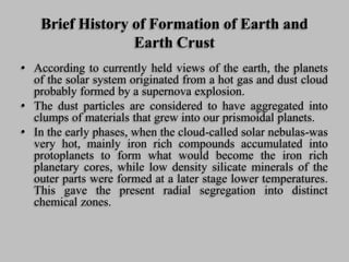Brief History of Formation of Earth and
Earth Crust
• According to currently held views of the earth, the planets
of the solar system originated from a hot gas and dust cloud
probably formed by a supernova explosion.
• The dust particles are considered to have aggregated into
clumps of materials that grew into our prismoidal planets.
• In the early phases, when the cloud-called solar nebulas-was
very hot, mainly iron rich compounds accumulated into
protoplanets to form what would become the iron rich
planetary cores, while low density silicate minerals of the
outer parts were formed at a later stage lower temperatures.
This gave the present radial segregation into distinct
chemical zones.
 