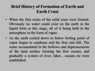 Brief History of Formation of Earth and
Earth Crust
• When the first rocks of the solid crust were formed.
Obviously no water could exist on the earth in the
liquid form at this stage, all of it being held in the
atmosphere in the form of vapor.
• As the earth cooled down to below boiling point of
vapor began to condense and the first rain fell. The
water accumulated in the hollows and depressessions
of the land surface forming the first oceans, and
gradually a system of river, lakes , oceans etc were
established.
 