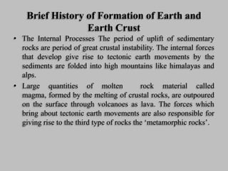 Brief History of Formation of Earth and
Earth Crust
• The Internal Processes The period of uplift of sedimentary
rocks are period of great crustal instability. The internal forces
that develop give rise to tectonic earth movements by the
sediments are folded into high mountains like himalayas and
alps.
• Large quantities of molten rock material called
magma, formed by the melting of crustal rocks, are outpoured
on the surface through volcanoes as lava. The forces which
bring about tectonic earth movements are also responsible for
giving rise to the third type of rocks the ‘metamorphic rocks’.
 