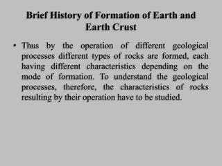 Brief History of Formation of Earth and
Earth Crust
• Thus by the operation of different geological
processes different types of rocks are formed, each
having different characteristics depending on the
mode of formation. To understand the geological
processes, therefore, the characteristics of rocks
resulting by their operation have to be studied.
 